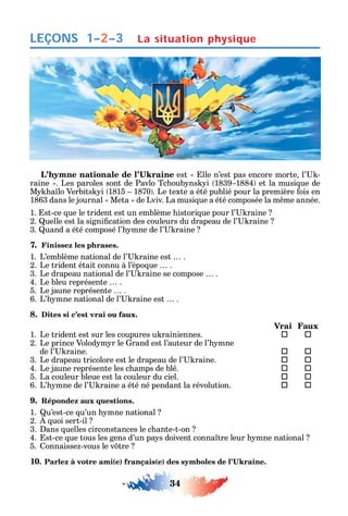 34
LEÇONS
est lle n’est pas encore morte l’ -
raine . Les paroles sont de Pavlo Tc oub ns i 1839 1884 et la musi ue de
M a lo Verbits i 1815 1870 . Le texte a été publié pour la première ois en
1863 dans le journal Meta de Lviv. La musi ue a été composée la m me année.
1. st-ce ue le trident est un emblème istori ue pour l’ raine
2. uelle est la signi cation des couleurs du drapeau de l’ raine
3. uand a été composé l’ mne de l’ raine
7. Finissez les phrases.
1. L’emblème national de l’ raine est .
2. Le trident était connu à l’épo ue .
3. Le drapeau national de l’ raine se compose .
4. Le bleu représente .
5. Le jaune représente .
6. L’ mne national de l’ raine est .
8. Dites si c’est vrai ou faux.
Vrai Faux
1. Le trident est sur les coupures u rainiennes.  
2. Le prince Volod m r le rand est l’auteur de l’ mne
de l’ raine.  
3. Le drapeau tricolore est le drapeau de l’ raine.  
4. Le jaune représente les c amps de blé.  
5. La couleur bleue est la couleur du ciel.  
6. L’ mne de l’ raine a été né pendant la révolution.  
9. Répondez aux questions.
1. u’est-ce u’un mne national
2. uoi sert-il
3. ans uelles circonstances le c ante-t-on
4. st-ce ue tous les gens d’un pa s doivent conna tre leur mne national
5. onnaisse -vous le v tre
10 ( ) ( )
La situation physique1–2–3
 