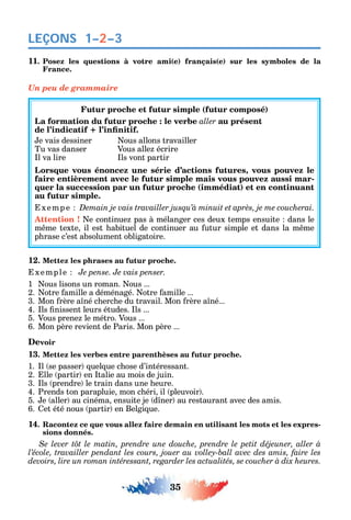 35
LEÇONS
11. Posez les questions à votre ami(e) français(e) sur les symboles de la
France.
Un peu de grammaire
Futur proche et futur simple (futur composé)
La formation du futur proche : le verbe aller au présent
e vais dessiner ous allons travailler
Tu vas danser Vous alle écrire
l va lire ls vont partir
Lorsque vous énoncez une série d’actions futures, vous pouvez le
faire entièrement avec le futur simple mais vous pouvez aussi mar-
quer la succession par un futur proche (immédiat) et en continuant
au futur simple.
xemp e
Attention ! e continue pas à mélanger ces deux temps ensuite dans le
m me texte il est abituel de continuer au utur simple et dans la m me
p rase c’est absolument obligatoire.
12. Mettez les phrases au futur proche.
xemple Je pense. Je vais penser.
1 ous lisons un roman. ous ...
2. otre amille a déménagé. otre amille ...
3. Mon rère a né c erc e du travail. Mon rère a né...
4. ls nissent leurs études. ls ...
5. Vous prene le métro. Vous ...
6. Mon père revient de Paris. Mon père ...
Devoir
13. Mettez les verbes entre parenthèses au futur proche.
1. l se passer uel ue c ose d’intéressant.
2. lle partir en talie au mois de juin.
3. ls prendre le train dans une eure.
4. Prends ton parapluie mon c éri il pleuvoir .
5. e aller au cinéma ensuite je d ner au restaurant avec des amis.
6. et été nous partir en Belgi ue.
14. Racontez ce que vous allez faire demain en utilisant les mots et les expres-
sions donnés.
Se lever tôt le matin, prendre une douche, prendre le petit déjeuner, aller à
1–2–3
 