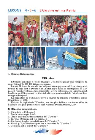 36
LEÇONS
1. Écoutez l’information.
L’ raine est située à l’est de l’ urope. ’est le plus grand pa s européen. a
super cie est de 603 700 ilomètres carrés.
La mer oire et la mer d’ ov baignent notre pa s au sud. Les plus grands
euves du pa s sont le nipro et le nister. l a aussi les montagnes les ar-
pates à l’ouest avec le plus aut sommet la overla et les monts de rimée au sud.
Le climat de l’ raine est continental à l’exception du sud de la rimée o il est
de t pe subtropical.
La population de l’ raine s’élève à environ 42 millions d’ abitants contre
52 millions en 1990.
iv est la capitale de l’ raine une des plus belles et anciennes villes de
l’ urope. Les plus grandes villes sont ar iv nipro dessa Lviv.
2. Répondez aux questions.
1. se trouve l’ raine
2. uelle est sa super cie
3. uelle est l’unité administrative de l’ raine
4. Par uoi l’ raine est-elle baignée
5. uels sont les plus grands euves de l’ raine
6. st-ce u’il a les montagnes sur le territoire de l’ raine
7. omment est le climat de l’ raine
4–5–6 L’Ukraine est ma Patrie
 