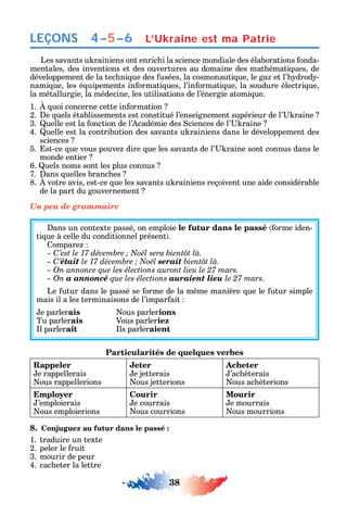 38
LEÇONS
Les savants u rainiens ont enric i la science mondiale des élaborations onda-
mentales des inventions et des ouvertures au domaine des mat émati ues de
développement de la tec ni ue des usées la cosmonauti ue le ga et l’ drod -
nami ue les é uipements in ormati ues l’in ormati ue la soudure électri ue
la métallurgie la médecine les utilisations de l’énergie atomi ue.
1. uoi concerne cette in ormation
2. e uels établissements est constitué l’enseignement supérieur de l’ raine
3. uelle est la onction de l’ cadémie des ciences de l’ raine
4. uelle est la contribution des savants u rainiens dans le développement des
sciences
5. st-ce ue vous pouve dire ue les savants de l’ raine sont connus dans le
monde entier
6. uels noms sont les plus connus
7. ans uelles branc es
8. votre avis est-ce ue les savants u rainiens reçoivent une aide considérable
de la part du gouvernement
Un peu de grammaire
ans un contexte passé on emploie le futur dans le passé orme iden-
ti ue à celle du conditionnel présent .
ompare
C
– C’était serait
– On annonce que les élections auront lieu le 27 mars.
– On a annoncé que les élections auraient lieu le 27 mars.
Le utur dans le passé se orme de la m me manière ue le utur simple
mais il a les terminaisons de l’impar ait
e parlerais ous parlerions
Tu parlerais Vous parleriez
l parlerait ls parleraient
Particularités de quelques verbes
Rappeler
e rappellerais
ous rappellerions
Jeter
e jetterais
ous jetterions
Acheter
’ac èterais
ous ac èterions
Employer
’emploierais
ous emploierions
Courir
e courrais
ous courrions
Mourir
e mourrais
ous mourrions
8. Conjuguez au futur dans le passé :
1. traduire un texte
2. peler le ruit
3. mourir de peur
4. cac eter la lettre
4–5–6 L’Ukraine est ma Patrie
 