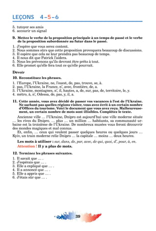 39
LEÇONS
5. tuto er ses amis
6. accourir un signal
9. Mettez le verbe de la proposition principale à un temps de passé et le verbe
de la proposition subordonnée au futur dans le passé.
1. ’espère ue vous sere content.
2. ous sommes s rs ue cette proposition provo uera beaucoup de discussions.
3. l espère ue cela ne leur prendra pas beaucoup de temps.
4. l nous dit ue Patric l’aidera.
5. ous les prévenons u’ils devront tre pr ts à tout.
6. lle promet u’elle era tout ce u’elle pourrait.
Devoir
10. Reconstituez les phrases.
1. l’ urope l’ raine ne l’ouest de pas trouve se à.
2. pas l’ raine la rance n’ avec rontière de a.
3. l’ raine montagnes n’ il autes a de sur pas de territoire le .
4. métro à n’ dessa de pas il a.
11 ,
Ne sachant pas quelles régions visiter, vous avez écrit à un certain nombre
-
ment, un certain nombre de mots sont illisibles. Complétez le texte.
ncienne ville l’ raine nipro est aujourd’ ui une ville moderne située
les rives du nipro. plus un million abitants sa communauté ur-
baine est la troisième de l’ raine. e nombreux musées vous eront découvrir
des mondes magi ues et mal connus.
t en n ceux ui veulent passer uel ues eures ou uel ues jours
iv un train moderne relie nipro la capitale moins deux eures.
Les mots à utiliser : sur, dans, de, par, avec, de qui, quoi, d’, pour, à, en.
Attention ! Il y a plus de mots.
12. Terminez les phrases suivantes.
1. l savait ue .
2. ’espérais ue .
3. lle a expli ué ue .
4. l a annoncé ue .
5. lle a appris ue .
6. ’étais s r ue .
4–5–6
 