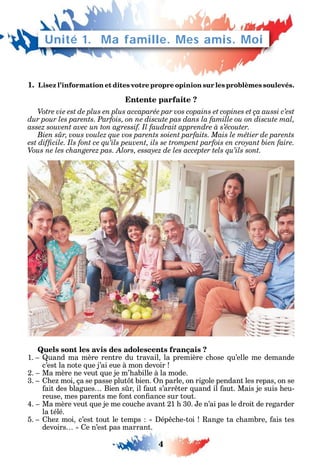 4
Unité 1. Ma famille. Mes amis. Moi
1. Lisez l’information et dites votre propre opinion sur les problèmes soulevés.
Entente parfaite ?
Votre vie est de plus en plus accaparée par vos copains et copines et ça aussi c’est
dur pour les parents. Parfois, on ne discute pas dans la famille ou on discute mal,
assez souvent avec un ton agressif. Il faudrait apprendre à s’écouter.
Bien sûr, vous voulez que vos parents soient parfaits. Mais le métier de parents
Quels sont les avis des adolescents français ?
1. uand ma mère rentre du travail la première c ose u’elle me demande
c’est la note ue j’ai eue à mon devoir
2. Ma mère ne veut ue je m’ abille à la mode.
3. e moi ça se passe plut t bien. n parle on rigole pendant les repas on se
ait des blagues Bien s r il aut s’arr ter uand il aut. Mais je suis eu-
reuse mes parents me ont con ance sur tout.
4. Ma mère veut ue je me couc e avant 21 30. e n’ai pas le droit de regarder
la télé.
5. e moi c’est tout le temps ép c e-toi ange ta c ambre ais tes
devoirs e n’est pas marrant.
 