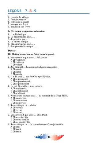 43
LEÇONS
2. revenir du village
3. ureter partout
4. entrevoir la vérité
5. essu er son ront
6. accueillir son rère
9. Terminez les phrases suivantes.
1. l a déclaré ue .
2. ls m’écrivaient ue .
3. e pensais ue .
4. ls lui ont dit ue .
5. Ma s ur savait ue .
6. on père était s r ue .
Devoir
10. Mettez les verbes au futur dans le passé.
1. Vous ave dit ue vous le Louvre.
 visiterie
B  visitere
 visiter
2. ’ai dit u’il beaucoup de c oses à raconter.
 aurait
B  aurai
 aurais
3. l a dit u’il sur les amps- l sées.
 se promener
B  se promènerait
 se promènent
4. ls ont dit u’ils une voiture.
 ac èterait
B  ac èteraient
 ac èterai
5. ous avons dit ue nous au sommet de la Tour i el.
 monterons
B  monterions
 monterie
6. Tu as dit ue tu ules.
 verrais
B  verrai
 verrait
7. Vous ave dit ue vous c e Paul.
 sere invités
B  serie invités
 serions invités
8. Tu as dit ue tu la connaissance d’une jeune lle.
 erai
B  erait
 erais
7–8–9
 