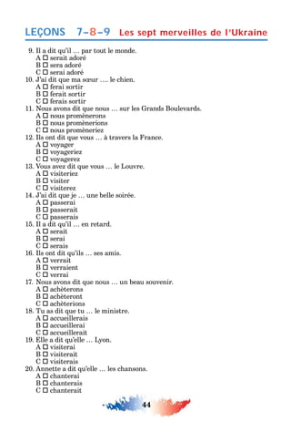 44
LEÇONS
9. l a dit u’il par tout le monde.
 serait adoré
B  sera adoré
 serai adoré
10. ’ai dit ue ma s ur . le c ien.
 erai sortir
B  erait sortir
 erais sortir
11. ous avons dit ue nous sur les rands Boulevards.
 nous promènerons
B  nous promènerions
 nous promènerie
12. ls ont dit ue vous à travers la rance.
 vo ager
B  vo agerie
 vo agere
13. Vous ave dit ue vous le Louvre.
 visiterie
B  visiter
 visitere
14. ’ai dit ue je une belle soirée.
 passerai
B  passerait
 passerais
15. l a dit u’il en retard.
 serait
B  serai
 serais
16. ls ont dit u’ils ses amis.
 verrait
B  verraient
 verrai
17. ous avons dit ue nous un beau souvenir.
 ac èterons
B  ac èteront
 ac èterions
18. Tu as dit ue tu le ministre.
 accueillerais
B  accueillerai
 accueillerait
19. lle a dit u’elle L on.
 visiterai
B  visiterait
 visiterais
20. nnette a dit u’elle les c ansons.
 c anterai
B  c anterais
 c anterait
Les sept merveilles de l’Ukraine7–8–9
 