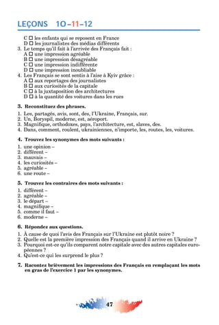 47
LEÇONS
 les en ants ui se reposent en rance
 les journalistes des médias di érents
3. Le temps u’il ait à l’arrivée des rançais ait
 une impression agréable
B  une impression désagréable
 une impression indi érente
 une impression inoubliable
4. Les rançais se sont sentis à l’aise à iv gr ce
 aux reportages des journalistes
B  aux curiosités de la capitale
 à la juxtaposition des arc itectures
 à la uantité des voitures dans les rues
3. Reconstituez des phrases.
1. Les partagés avis sont des l’ raine rançais sur.
2. n Bor spil moderne est aéroport.
3. Magni ue ort odoxes pa s l’arc itecture est slaves des.
4. ans comment roulent u rainiennes n’importe les routes les voitures.
4. Trouvez les synonymes des mots suivants :
1. une opinion
2. di érent
3. mauvais
4. les curiosités
5. agréable
6. une route
5. Trouvez les contraires des mots suivants :
1. di érent
2. agréable
3. le départ
4. magni ue
5. comme il aut
6. moderne
6. Répondez aux questions.
1. cause de uoi l’avis des rançais sur l’ raine est plut t noire
2. uelle est la première impression des rançais uand il arrive en raine
3. Pour uoi est-ce u’ils comparent notre capitale avec des autres capitales euro-
péennes
4. u’est-ce ui les surprend le plus
7. Racontez brièvement les impressions des Français en remplaçant les mots
en gras de l’exercice 1 par les synonymes.
10–11–12
 