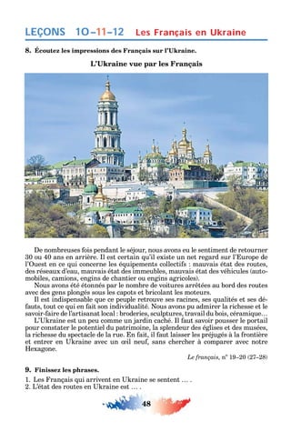 48
LEÇONS
8.
e nombreuses ois pendant le séjour nous avons eu le sentiment de retourner
30 ou 40 ans en arrière. l est certain u’il existe un net regard sur l’ urope de
l’ uest en ce ui concerne les é uipements collecti s mauvais état des routes
des réseaux d’eau mauvais état des immeubles mauvais état des vé icules auto-
mobiles camions engins de c antier ou engins agricoles .
ous avons été étonnés par le nombre de voitures arr tées au bord des routes
avec des gens plongés sous les capots et bricolant les moteurs.
l est indispensable ue ce peuple retrouve ses racines ses ualités et ses dé-
auts tout ce ui en ait son individualité. ous avons pu admirer la ric esse et le
savoir- aire de l’artisanat local broderies sculptures travail du bois cérami ue
L’ raine est un peu comme un jardin cac é. l aut savoir pousser le portail
pour constater le potentiel du patrimoine la splendeur des églises et des musées
la ric esse du spectacle de la rue. n ait il aut laisser les préjugés à la rontière
et entrer en raine avec un il neu sans c erc er à comparer avec notre
exagone.
Le français, no
19 20 27 28
9. Finissez les phrases.
1. Les rançais ui arrivent en raine se sentent .
2. L’état des routes en raine est .
Les Français en Ukraine10–11–12
 