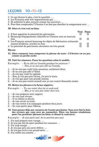 49
LEÇONS
3. e ui étonne le plus c’est la uantité .
4. Les rançais sont très impressionnés par .
5. ls ac ètent le plus souvent comme les souvenirs .
6. Pour bien comprendre l’ raine il ne aut pas c erc er la comparaison avec .
10. Dites si c’est vrai ou faux.
Vrai Faux
1. l aut apprécier le potentiel du patrimoine.  
2. Beaucoup d’é uipements collecti s en raine sont en mauvais
état. 	 
3. Les rançais aiment beaucoup les objets de abrication artisanale
comme broderies articles en bois. 	 
4. Le potentiel du patrimoine u rainien est très grand. 	 
Devoir
11. Dites comment vous comprenez la phrase du texte : L’Ukraine est un peu
comme un jardin caché.
12. Voici les réponses. Posez les questions selon le modèle.
xemple – Es-tu allé au Canada pendant les vacances ?
C
1. e ne suis pas resté trois semaines seulement deux.
2. e ne suis pas allé à l’ tel.
3. e n’ai pas visité la capitale.
4. on je n’ai pas pris l’avion j’ai pris le train.
5. e n’ai pas pa é une grande somme.
6. e ne suis pas rentré samedi soir je suis rentré dimanc e matin.
13. Mettez les phrases à la forme négative.
xemple – Tu vas rester chez toi ce week-end.
Moi, je ne vais pas rester chez moi.
1. e vais préparer mon rapport.
2. e vais tout réviser.
3. l va re aire ce devoir.
4. e vais revoir ce texte.
5. e vais rester à la campagne pendant deux jours.
6. ls vont partir pour dessa.
14. Vous pensez déjà aux vacances de l’année prochaine. Vous avez fait la liste
des erreurs que vous avez pu commettre. Dites vos bonnes résolutions
pour l’an prochain (phrases au futur et disant le contraire).
xemple Je suis parti seul. Je ne partirai pas seul.
1. ’ai mal préparé mon vo age.
2. e n’ai pas ait de sport pendant les vacances.
3. ’ai trop mangé.
4. e n’ai pas pris ma carte d’élève.
5. e n’ai pas écrit à ma grand-mère.
6. ’ai oublié ma caméra. ...
10–11–12
 