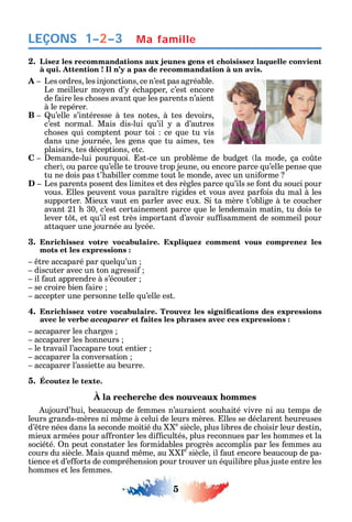 5
LEÇONS Ma famille1–2–3
2. Lisez les recommandations aux jeunes gens et choisissez laquelle convient
à qui. Attention ! Il n’y a pas de recommandation à un avis.
A Les ordres les injonctions ce n’est pas agréable.
Le meilleur mo en d’ éc apper c’est encore
de aire les c oses avant ue les parents n’aient
à le repérer.
B u’elle s’intéresse à tes notes à tes devoirs
c’est normal. Mais dis-lui u’il a d’autres
c oses ui comptent pour toi ce ue tu vis
dans une journée les gens ue tu aimes tes
plaisirs tes déceptions etc.
C emande-lui pour uoi. st-ce un problème de budget la mode ça co te
c er ou parce u’elle te trouve trop jeune ou encore parce u’elle pense ue
tu ne dois pas t’ abiller comme tout le monde avec un uni orme
D Les parents posent des limites et des règles parce u’ils se ont du souci pour
vous. lles peuvent vous para tre rigides et vous ave par ois du mal à les
supporter. Mieux vaut en parler avec eux. i ta mère t’oblige à te couc er
avant 21 30 c’est certainement parce ue le lendemain matin tu dois te
lever t t et u’il est très important d’avoir su samment de sommeil pour
atta uer une journée au l cée.
3. Enrichissez votre vocabulaire. Expliquez comment vous comprenez les
mots et les expressions :
tre accaparé par uel u’un
discuter avec un ton agressi
il aut apprendre à s’écouter
se croire bien aire
accepter une personne telle u’elle est.
4.
avec le verbe accaparer et faites les phrases avec ces expressions :
accaparer les c arges
accaparer les onneurs
le travail l’accapare tout entier
accaparer la conversation
accaparer l’assiette au beurre.
5. Écoutez le texte.
À la recherche des nouveaux hommes
ujourd’ ui beaucoup de emmes n’auraient sou aité vivre ni au temps de
leurs grands-mères ni m me à celui de leurs mères. lles se déclarent eureuses
d’ tre nées dans la seconde moitié du e
siècle plus libres de c oisir leur destin
mieux armées pour a ronter les di cultés plus reconnues par les ommes et la
société. n peut constater les ormidables progrès accomplis par les emmes au
cours du siècle. Mais uand m me au e
siècle il aut encore beaucoup de pa-
tience et d’e orts de compré ension pour trouver un é uilibre plus juste entre les
ommes et les emmes.
 
