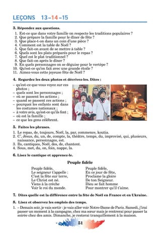 51
LEÇONS
3. Répondez aux questions.
1. st-ce ue dans votre amille on respecte les traditions populaires
2. ue prépare la amille pour le d ner de te
3. ue place-t-on dans un coin d’une pièce
4. omment est la table de o l
5. ue ait-on avant de se mettre à table
6. uels sont les plats préparés pour le repas
7. uel est le plat traditionnel
8. ue ait-on après le d ner
9. n uels personnages on se déguise pour le vertèpe
10. u’est-ce u’on ait avec une grande étoile
11. ime -vous cette jo euse te de o l
4. Regardez les deux photos et décrivez-les. Dites :
u’est-ce ue vous vo e sur ces
p otos
uels sont les personnages
o se passent les actions
uand se passent ces actions
pour uoi les en ants sont dans
les costumes nationaux
à votre avis u’est-ce u’ils ont
o est la amille
ce ue les gens célèbrent.
5. Faites les phrases.
1. Le repas de toujours o l la par commence outia.
2. ’ ésus du un de compte la t é tre temps du improvisé ui plusieurs
naissance personnages est.
3. ls canti ues o l des de c antent.
4. ous met du on oin nappe la.
6. Lisez le cantique et apprenez-le.
Peuple dèle Peuple dèle
Le seigneur t’appelle n ce jour de te
’est la te sur terre Proclame la gloire
Le rist est né. e ton eigneur.
Viens à la crèc e ieu se ait omme
Voir le roi du monde. Pour montrer u’il t’aime.
7.
8. Lisez et observez les emplois des temps.
1. emain soir je vais sortir je vais aller voir otre- ame de Paris. amedi j’irai
passer un moment à la campagne c e ma s ur mais je rentrerai pour passer la
soirée c e des amis. imanc e je resterai tran uillement à la maison.
13–14–15
 