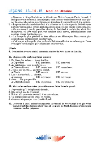 52
LEÇONS
Mon ami a dit u’il allait sortir il irait voir otre- ame de Paris. amedi il
irait passer un moment à la campagne c e sa s ur mais il rentrerait pour pas-
ser la soirée c e des amis. imanc e il resterait tran uillement à la maison.
2. La première c a ne de ast- ood à la c inoise va tre inaugurée. 50 000 repas
par jour seront ainsi servis principalement aux écoliers et aux onctionnaires.
n a annoncé ue la première c a ne de ast- ood à la c inoise allait tre
inaugurée. 50 000 repas par jour seraient ainsi servis principalement aux
écoliers et aux onctionnaires.
3. Le orage le plus pro ond va tre e ectué en llemagne. eux cents géo-
scienti ues participeront aux travaux.
’ai lu ue le orage le plus pro ond allait tre e ectué en llemagne. eux
cents géo-scienti ues participeraient aux travaux.
Devoir
9. Demandez à votre ami(e) comment on fête le Noël dans sa famille.
10. Choisissez le verbe au futur simple :
1. n iver les arbres leurs euilles.
 perdent B  perdirent  perdront
2. u printemps tous les arbres .
 reverdissent B  reverdiront  reverdirent
3. e suis s r ue tu garder le secret.
 sais B  saurais  sauras
4. Les stations de s i bient t.
ouvrons B  ouvrirent  ouvriront
5. e te dès ue possible.
 télép onerais B  télép onai  télép onerai
11. Mettez les verbes entre parenthèses au futur dans le passé.
1. e pensais u’il télép oner demain.
2. lle savait ue tu revenir .
3. l était s r ue vous réussir à les convaincre.
4. Tu comprenais u’elle tre en retard.
5. e ne savais pas ue vous partir lundi.
12. Décrivez à un(e) ami(e) français(e) la cuisine de votre pays : ce que vous
comment on les prépare.
Noël en Ukraine13–14–15
 
