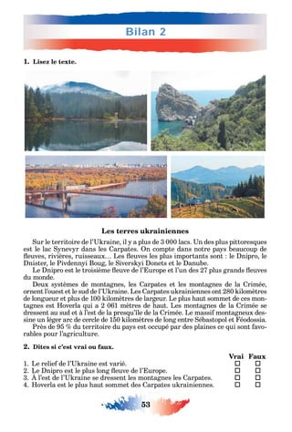 53
Bilan 2
1. Lisez le texte.
Les terres ukrainiennes
ur le territoire de l’ raine il a plus de 3 000 lacs. n des plus pittores ues
est le lac nev r dans les arpates. n compte dans notre pa s beaucoup de
euves rivières ruisseaux Les euves les plus importants sont le nipro le
nister le Pivdenn i Boug le ivers i onets et le anube.
Le nipro est le troisième euve de l’ urope et l’un des 27 plus grands euves
du monde.
eux s stèmes de montagnes les arpates et les montagnes de la rimée
ornent l’ouest et le sud de l’ raine. Les arpates u rainiennes ont 280 ilomètres
de longueur et plus de 100 ilomètres de largeur. Le plus aut sommet de ces mon-
tagnes est overla ui a 2 061 mètres de aut. Les montagnes de la rimée se
dressent au sud et à l’est de la pres u’ le de la rimée. Le massi montagneux des-
sine un léger arc de cercle de 150 ilomètres de long entre ébastopol et éodossia.
Près de 95 du territoire du pa s est occupé par des plaines ce ui sont avo-
rables pour l’agriculture.
2. Dites si c’est vrai ou faux.
Vrai Faux
1. Le relie de l’ raine est varié.  
2. Le nipro est le plus long euve de l’ urope. 	 
3. l’est de l’ raine se dressent les montagnes les arpates. 	 
4. overla est le plus aut sommet des arpates u rainiennes. 	 
 