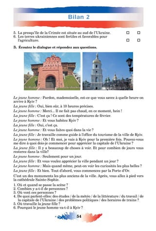 54
Bilan 2
5. La pres u’ le de la rimée est située au sud de l’ raine. 	 
6. Les terres u rainiennes sont ertiles et avorables pour
l’agriculture. 	 
3. Écoutez le dialogue et répondez aux questions.
Pardon mademoiselle est-ce ue vous save à uelle eure on
arrive à iv
ui bien s r à 10 eures précises.
Merci... l ne ait pas c aud en ce moment ein
’est ça e sont des températures de évrier.
t vous abite iv
ui c’est ça.
t vous aites uoi dans la vie
e travaille comme guide à l’o ce du tourisme de la ville de iv.
t moi je vais à iv pour la première ois. Pouve -vous
me dire à uoi dois-je commencer pour apprécier la capitale de l’ raine
l a beaucoup de c oses à voir. t pour combien de jours vous
restere dans la ville
eulement pour un jour.
t vous voule apprécier la ville pendant un jour
Mais uand m me peut-on voir les curiosités les plus belles
t bien. Tout d’abord vous commence par la Porte d’ r.
’est un des monuments les plus anciens de la ville. près vous alle à pied vers
la cat édrale ainte- op ie.
1. et uand se passe la scène
2. ombien a-t-il de personnes
3. vont ces personnes
4. e uoi parlent-elles des études de la météo de la littérature du travail de
la capitale de l’ raine des problèmes politi ues des oraires de trains
5. travaille la jeune lle
6. Pour uoi le jeune omme va-t-il à iv
 