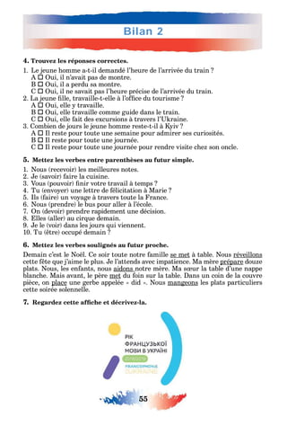 55
Bilan 2
4. Trouvez les réponses correctes.
1. Le jeune omme a-t-il demandé l’ eure de l’arrivée du train
 ui il n’avait pas de montre.
B  ui il a perdu sa montre.
 ui il ne savait pas l’ eure précise de l’arrivée du train.
2. La jeune lle travaille-t-elle à l’o ce du tourisme
 ui elle travaille.
B  ui elle travaille comme guide dans le train.
 ui elle ait des excursions à travers l’ raine.
3. ombien de jours le jeune omme reste-t-il à iv
 l reste pour toute une semaine pour admirer ses curiosités.
B  l reste pour toute une journée.
 l reste pour toute une journée pour rendre visite c e son oncle.
5. Mettez les verbes entre parenthèses au futur simple.
1. ous recevoir les meilleures notes.
2. e savoir aire la cuisine.
3. Vous pouvoir nir votre travail à temps
4. Tu envo er une lettre de élicitation à Marie
5. ls aire un vo age à travers toute la rance.
6. ous prendre le bus pour aller à l’école.
7. n devoir prendre rapidement une décision.
8. lles aller au cir ue demain.
9. e le voir dans les jours ui viennent.
10. Tu tre occupé demain
6. Mettez les verbes soulignés au futur proche.
emain c’est le o l. e soir toute notre amille se met à table. ous réveillons
cette te ue j’aime le plus. e l’attends avec impatience. Ma mère prépare dou e
plats. ous les en ants nous aidons notre mère. Ma s ur la table d’une nappe
blanc e. Mais avant le père met du oin sur la table. ans un coin de la couvre
pièce on place une gerbe appelée did . ous mangeons les plats particuliers
cette soirée solennelle.
7. -
 