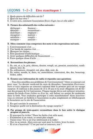 57
LEÇONS
4. uels genres de di cultés ont-ils
5. uel est leur r ve
6. votre avis comment l’association Envie d’agir les a-t-elle aidés
2. Formez des substantifs des verbes suivants :
déc arger nancer
détac er reconstituer
distribuer emplo er
récupérer motiver
satis aire remplir
man uer associer
3. Dites comment vous comprenez des mots et des expressions suivants.
1. L’environnement c’est .
2. ne bande de copains c’est .
3. Man uer les classes .
4. tre passionné d’in ormati ue .
5. voir uel ues di cultés de nancement .
6. aire uel ue c ose d’utile .
4. Reconstituez les phrases.
1. ls ont et a le prix obtenu dossier rempli un premier association candi-
dature leur de.
2. ls ordinateurs récupéré ont plus déjà cent de.
3. ls entier monde le dans ou associations aimeraient des des beaucoup
écoles aider.
5. Écoutez une information de radio et répondez aux questions.
Vous tes sensibles aux problèmes de l’environnement lors ce concours est
pour vous Le dernier ee -end du mois de décembre l’association Environne-
ment et nous organise un concours national dont le premier prix est un vo age
surprise. l s’adresse à des jeunes de 15 à 18 ans et la seule obligation est de or-
mer des groupes de 3 à 5 personnes. a ue é uipe devra soit netto er minutieu-
sement les bords d’une rivière ou d’un lac soit baliser un sentier de randonnée
dans la or t. Vous sou aite participer à cette mani estation lors inscrive -
vous en retirant un bulletin à l’association ou plus simplement en téléc argeant
le ormulaire sur le site de l’association.
1. n uoi consiste le concours
2. magine uelle est la destination du vo age surprise
6. Par groupe de trois-quatre reconstituez dans le bon ordre le dialogue
proposé et jouez-le.
t pour uoi la rivière ans les or ts c’est utile aussi.
inalement si on votait ce serait plus simple.
Taise -vous l a un truc intéressant à la radio
ui tu as raison. lors ceux ui sont pour la rivière leve la main.
t si on s’inscrivait ’est pas mal ce concours non
Être écocitoyen !1–2–3
 