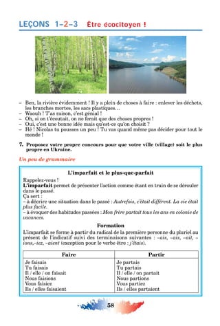 58
LEÇONS
Ben la rivière évidemment l a plein de c oses à aire enlever les déc ets
les branc es mortes les sacs plasti ues
aou T’as raison c’est génial
si on t’écoutait on ne erait ue des c oses propres
ui c’est une bonne idée mais u’est-ce u’on c oisit
é icolas tu pousses un peu Tu vas uand m me pas décider pour tout le
monde
7. Proposez votre propre concours pour que votre ville (village) soit le plus
Un peu de grammaire
L’imparfait et le plus-que-parfait
appele -vous
L’imparfait permet de présenter l’action comme étant en train de se dérouler
dans le passé.
a sert
à décrire une situation dans le passé Autrefois, c’était différent. La vie était
plus facile.
à évo uer des abitudes passées
vacances.
Formation
L’impar ait se orme à partir du radical de la première personne du pluriel au
présent de l’indicati suivi des terminaisons suivantes –ais, –ais, –ait, –
ions,–iez, –aient exception pour le verbe tre j’étais .
Faire Partir
e aisais
Tu aisais
l elle on aisait
ous aisions
Vous aisie
ls elles aisaient
e partais
Tu partais
l elle on partait
ous partions
Vous partie
ls elles partaient
Être écocitoyen !1–2–3
 