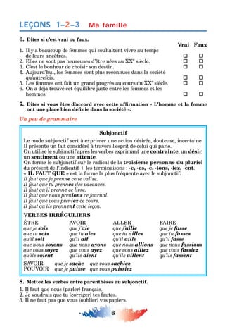 6
LEÇONS Ma famille1–2–3
6. Dites si c’est vrai ou faux.
Vrai Faux
1. l a beaucoup de emmes ui sou aitent vivre au temps
de leurs anc tres.  
2. lles ne sont pas eureuses d’ tre nées au e
siècle.  
3. ’est le bon eur de c oisir son destin.  
4. ujourd’ ui les emmes sont plus reconnues dans la société
u’autre ois.  
5. Les emmes ont ait un grand progrès au cours du e
siècle.  
6. n a déjà trouvé cet é uilibre juste entre les emmes et les
ommes.  
7.
Un peu de grammaire
Subjonctif
Le mode subjoncti sert à exprimer une action désirée douteuse incertaine.
l présente un ait considéré à travers l’esprit de celui ui parle.
n utilise le subjoncti après les verbes exprimant une contrainte un désir
un sentiment ou une attente.
n orme le subjoncti sur le radical de la troisième personne du pluriel
du présent de l’indicati les terminaisons -e, -es, -e, -ions, -iez, -ent.
est la orme la plus ré uente avec le subjoncti .
Il faut que je prenne cette valise.
Il faut que tu prennes des vacances.
Il faut qu’il prenne ce livre.
Il faut que nous prenions ce journal.
Il faut que vous preniez ce cours.
Il faut qu’ils prennent cette leçon.
T V LL
que je sois que j’aie que j’aille que je fasse
que tu sois que tu aies que tu ailles que tu fasses
qu’il soit qu’il ait qu’il aille qu’il fasse
que nous soyons que nous ayons que nous allions que nous fassions
que vous soyez que vous ayez que vous alliez que vous fassiez
qu’ils soient qu’ils aient qu’ils aillent qu’ils fassent
V que je sache que vous sachiez
P V que je puisse que vous puissiez
8. Mettez les verbes entre parenthèses au subjonctif.
1. l aut ue nous parler rançais.
2. e voudrais ue tu corriger tes autes.
3. l ne aut pas ue vous oublier vos papiers.
 