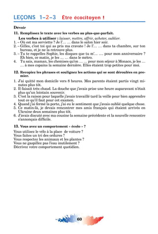 60
LEÇONS
Devoir
11. Remplissez le texte avec les verbes au plus-que-parfait.
Les verbes à utiliser :
1. est ma serviette e l’ dans le salon ier soir.
2. illes c’est toi ui as pris ma cravate e l’ dans ta c ambre sur ton
bureau et je ne la retrouve plus.
3. Tu te rappelles op ie les dis ues ue tu m’ . pour mon anniversaire
bien ce matin je les dans le métro.
4. Tu sais maman les c emises u’on pour mon séjour à Monaco je les
à mes copains la semaine dernière. lles étaient trop petites pour moi.
12. Recopiez les phrases et soulignez les actions qui se sont déroulées en pre-
mier.
1. ’ai uitté mon domicile vers 8 eures. Mes parents étaient partis vingt mi-
nutes plus t t.
2. l aisait très c aud. La douc e ue j’avais prise une eure auparavant n’était
plus u’un lointain souvenir.
3. ’est la raison pour la uelle j’avais travaillé tard la veille pour bien apprendre
tout ce u’il aut pour cet examen.
4. uand j’ai ermé la porte j’ai eu le sentiment ue j’avais oublié uel ue c ose.
5. e matin-là je devais rencontrer mes amis rançais ui étaient arrivés en
raine deux semaines plus t t.
6. ’avais discuté avec ma cousine la semaine précédente et la nouvelle rencontre
s’annonçais di cile.
13
Vous utilise le vélo à la place de voiture
Vous aites un tri des ordures
Vous respecte les animaux et les plantes
Vous ne gaspille pas l’eau inutilement
écrive votre comportement uotidien.
Être écocitoyen !1–2–3
 