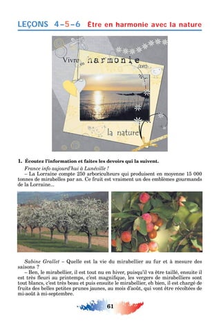 61
LEÇONS Être en harmonie avec la nature
1. Écoutez l’information et faites les devoirs qui la suivent.
La Lorraine compte 250 arboriculteurs ui produisent en mo enne 15 000
tonnes de mirabelles par an. e ruit est vraiment un des emblèmes gourmands
de la Lorraine...
uelle est la vie du mirabellier au ur et à mesure des
saisons
Ben le mirabellier il est tout nu en iver puis u’il va tre taillé ensuite il
est très euri au printemps c’est magni ue les vergers de mirabelliers sont
tout blancs c’est très beau et puis ensuite le mirabellier e bien il est c argé de
ruits des belles petites prunes jaunes au mois d’ao t ui vont tre récoltées de
mi-ao t à mi-septembre.
4–5–6
 