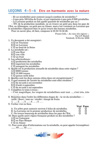 62
LEÇONS
t un mirabellier peut contenir jus u’à combien de mirabelles
peu près 100 ilos de ruits ce ui représente à peu près 9 000 mirabelles.
La Lorraine produit en ait uelle uantité de mirabelles par an
70 de la production mondiale on en trouve un petit peu dans les pa s de
l’ st en llemagne un petit peu en lsace mais c’est vraiment en Lorraine ue
le mirabellier s’épanouit bien et u’on trouve des bonnes mirabelles.
Pour en savoir plus e bien compose le 03 83 72 32 26.
rance n o « Au cœur des régions »,
Par .P. Boutet
Vendredi 10 évrier 2006
1. e document a été enregistré
 en Touraine
B  en Lorraine
 au bord de la eine
2. La mirabelle est
 une eur
B  une ville
 un ruit
3. Les arboriculteurs
 produisent des mirabelles
B  exportent les mirabelles
 mangent les mirabelles
4. uelle est la production annuelle de mirabelles dans cette région
 9000 tonnes
B  15 000 tonnes
 uin e mille ilos
5. uelles sont les deux saisons citées dans cet enregistrement
6. uel moment de l’année les mirabelles sont-elles récoltées
 de mi-ao t à mi-novembre
B  d’ao t à septembre
 de mi-ao t à mi-septembre
7. ompléte le texte à trous
’est magni ue les vergers de mirabelliers sont tout c’est très très
.
8. emette dans l’ordre les di érentes étapes de la vie du mirabellier
taillé euri tout nu récolté c argé de ruits
1. 2. 3. 4. 5. .
9. oc e vrai ou aux.
Vrai Faux
. n arbre peut contenir environ 5 ilos de mirabelles.  
B. La Lorraine est le premier producteur de mirabelles.  
. n trouve beaucoup de mirabelles dans les pa s de l’ st.  
10. ans uelle autre région rançaise produit-on des mirabelles
 en amargue
B  au Pa s Bas ue
 en lsace
11. Pour avoir plus d’in ormations sur la mirabelle on peut appeler le compléte
83 32 .
Être en harmonie avec la nature4–5–6
 