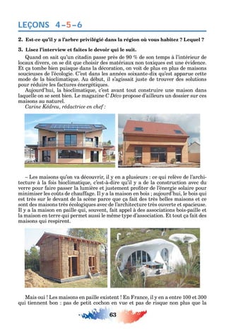 63
LEÇONS
2. -
3. Lisez l’interview et faites le devoir qui le suit.
uand on sait u’un citadin passe près de 90 de son temps à l’intérieur de
locaux divers on se dit ue c oisir des matériaux non toxi ues est une évidence.
t ça tombe bien puis ue dans la décoration on voit de plus en plus de maisons
soucieuses de l’écologie. ’est dans les années soixante-dix u’est apparue cette
mode de la bioclimati ue. u début il s’agissait juste de trouver des solutions
pour réduire les actures énergéti ues.
ujourd’ ui la bioclimati ue c’est avant tout construire une maison dans
la uelle on se sent bien. Le maga ine C Déco propose d’ailleurs un dossier sur ces
maisons au naturel.
C
Les maisons u’on va découvrir il en a plusieurs ce ui relève de l’arc i-
tecture à la ois bioclimati ue c’est-à-dire u’il a de la construction avec du
verre pour aire passer la lumière et justement pro ter de l’énergie solaire pour
minimiser les co ts de c au age. l a la maison en bois aujourd’ ui le bois ui
est très sur le devant de la scène parce ue ça ait des très belles maisons et ce
sont des maisons très écologi ues avec de l’arc itecture très ouverte et spacieuse.
l a la maison en paille ui souvent ait appel à des associations bois-paille et
la maison en terre ui permet aussi le m me t pe d’association. t tout ça ait des
maisons ui respirent.
Mais oui Les maisons en paille existent n rance il en a entre 100 et 300
ui tiennent bon pas de petit coc on en vue et pas de ris ue non plus ue la
4–5–6
 