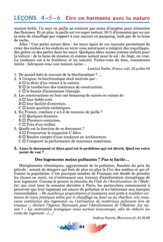 64
LEÇONS
maison br le. n mur en paille ne contient pas asse d’ox gène pour alimenter
des ammes. t en plus la paille est un super isolant. 50 d’économie par an sur
la note de c au age par rapport à une maison en parpaing isolé par de la laine
de roc e.
lle ne petite astuce déco les murs épais de ces maisons permettent de
créer des nic es et les enduits en terre vous autorisent а intégrer des co uillages
des galets ou des perles dans les murs. uel ues idées saines comme isolant pour
la toiture de la laine de mouton et comme isolant pour le sol du liège en vrac.
La tendance est à la ra c eur et au naturel. aites-vous du bien consomme
moins abri ue -vous une maison saine
Laetitia allet France info 25 juillet 05
1. e uand date le courant de la bioclimati ue
2. l’origine la bioclimati ue était motivée par
 le désir d’un retour à la nature.
B  la raré action des matériaux de construction.
 le besoin d’économiser l’énergie.
3. Les constructions en bois ont beaucoup de succès en raison de
 leur aible co t.
B  leur acilité d’entretien.
 leurs ualités est éti ues.
4. n rance combien a-t-il de maisons de paille
 uel ues di aines.
B  Plusieurs centaines.
 Près d’un millier.
5. uelle est la onction de ce document
 Promouvoir le maga ine C Déco.
B  endre compte d’une tendance en arc itecture.
 omparer la per ormance de nouveaux matériaux.
5. Lisez le document et dites quel est le problème qui est décrit. Quel est votre
point de vue ?
Des logements moins polluants ? Pas si facile…
érèglements climati ues aggravement de la pollution ambée du prix du
pétrole autant de dangers ui ont de plus en plus la Une des médias et ui e -
raient la population. ’est pour uoi nombre de rançais ont décidé de prendre
les c oses en main en s’intéressant aux travaux d’amélioration énergéti ue de
leur logement. omme le prouve la réussite du C -
tat ui s’est tenu la semaine dernière à Paris les particuliers commencent à
percevoir ue leur logement est source de pollution et à s’intéresser aux énergies
renouvelables. -
-
-
coûts du logement ».[…]
udre arric Marianne.fr 21.10.06
Être en harmonie avec la nature4–5–6
 