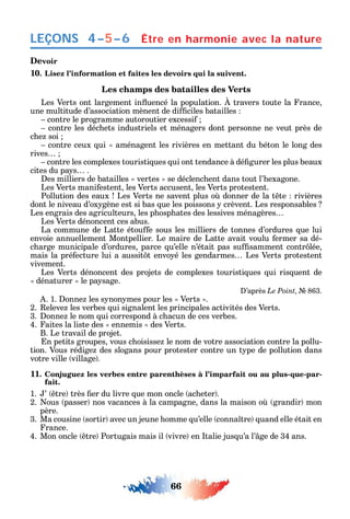 66
LEÇONS
Devoir
10. Lisez l’information et faites les devoirs qui la suivent.
Les champs des batailles des Verts
Les Verts ont largement in uencé la population. travers toute la rance
une multitude d’association mènent de di ciles batailles
contre le programme autoroutier excessi
contre les déc ets industriels et ménagers dont personne ne veut près de
c e soi
contre ceux ui aménagent les rivières en mettant du béton le long des
rives
contre les complexes touristi ues ui ont tendance à dé gurer les plus beaux
cites du pa s .
es milliers de batailles vertes se déclenc ent dans tout l’ exagone.
Les Verts mani estent les Verts accusent les Verts protestent.
Pollution des eaux Les Verts ne savent plus o donner de la t te rivières
dont le niveau d’ox gène est si bas ue les poissons crèvent. Les responsables
Les engrais des agriculteurs les p osp ates des lessives ménagères
Les Verts dénoncent ces abus.
La commune de Latte étou e sous les milliers de tonnes d’ordures ue lui
envoie annuellement Montpellier. Le maire de Latte avait voulu ermer sa dé-
c arge municipale d’ordures parce u’elle n’était pas su samment contr lée
mais la pré ecture lui a aussit t envo é les gendarmes Les Verts protestent
vivement.
Les Verts dénoncent des projets de complexes touristi ues ui ris uent de
dénaturer le pa sage.
’après Le Point 863.
. 1. onne les s non mes pour les Verts .
2. eleve les verbes ui signalent les principales activités des Verts.
3. onne le nom ui correspond à c acun de ces verbes.
4. aites la liste des ennemis des Verts.
B. Le travail de projet.
n petits groupes vous c oisisse le nom de votre association contre la pollu-
tion. Vous rédige des slogans pour protester contre un t pe de pollution dans
votre ville village .
11. Conjuguez les verbes entre parenthèses à l’imparfait ou au plus-que-par-
fait.
1. ’ tre très er du livre ue mon oncle ac eter .
2. ous passer nos vacances à la campagne dans la maison o grandir mon
père.
3. Ma cousine sortir avec un jeune omme u’elle conna tre uand elle était en
rance.
4. Mon oncle tre Portugais mais il vivre en talie jus u’а l’ ge de 34 ans.
Être en harmonie avec la nature4–5–6
 