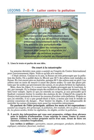 67
LEÇONS
1. Lisez le texte et parlez de son idée.
On court à la catastrophe
La semaine dernière mon amie a assisté au ongrès du entre nternational
pour l’environnement lpin. Voilà ce u’elle m’a raconté
’était sérieux. omme tu le sais la uisse est très préoccupée par la pollu-
tion des or ts. n a publié dans Le Monde ue 50 des arbres sont malades en
uisse. t c’est encore pire en utric e puis ue 80 des arbres sont en péril. Les
arbres sont en train de mourir à cause des pluies acides. e sont des pluies pol-
luées par les acides ui proviennent des usines et ces pluies br lent la végétation.
Mais dans les lpes il a aussi tous les dég ts provo ués par le tourisme le
s i par exemple. l a c a ue année des milliers et des milliers de s ieurs il aut
bien tenir compte. près ce ue j’ai entendu au congrès je suis persuadée u’il
audrait vraiment limiter le nombre des stations de s i. L’objecti du congrès de
enève était justement de trouver les mo ens d’arr ter cette pollution. ’après ce
ue j’ai entendu il n’ a pas grand-c ose à aire à moins ue tout le monde ne
prenne conscience du danger Pour limiter les dég ts il est indispensable de
contr ler les usines c imi ues mais aussi les remontées mécani ues.
En parlant de l’idée principale, utilisez les mots et les expressions :
2. À partir des informations qui vous sont proposées, rédigez deux phrases
pour le bulletin d’information. L’une exprime la cause, l’autre la consé-
exercice, consultez l’explication.
Les verbes à utiliser : permettre, causer, provoquer, produire, déclencher,
.
Lutter contre la pollution7–8–9
 