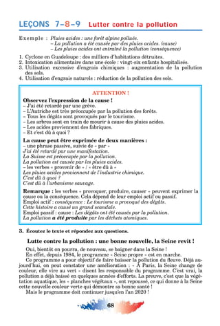 68
LEÇONS
xemple
1. clone en uadeloupe des milliers d’ abitations détruites.
2. ntoxication alimentaire dans une école vingt-six en ants ospitalisés.
3. tilisation excessive d’engrais c imi ues augmentation de la pollution
des sols.
4. tilisation d’engrais naturels réduction de la pollution des sols.
ATTENTION !
Observez l’expression de la cause !
’ai été retardé par une grève.
L’ utric e est très préoccupée par la pollution des or ts.
Tous les dég ts sont provo ués par le tourisme.
Les arbres sont en train de mourir à cause des pluies acides.
Les acides proviennent des abri ues.
t c’est d à uoi
La cause peut être exprimée de deux manières :
une p rase passive suivie de par
J’ai été retardé par une manifestation.
La Suisse est préoccupée par la pollution.
La pollution est causée par les pluies acides.
les verbes provenir de tre d à
Les pluies acides proviennent de l’industrie chimique.
C’est dû à quoi ?
C
Remarque : les verbes provo uer produire causer peuvent exprimer la
cause ou la consé uence. ela dépend de leur emploi acti ou passi .
mploi acti .
Cette histoire a causé un grand scandale.
mploi passi cause Les dégâts ont été causés par la pollution.
La pollution a été produite par les déchets atomiques.
3. Écoutez le texte et répondez aux questions.
Lutte contre la pollution : une bonne nouvelle, la Seine revit !
ui bient t on pourra de nouveau se baigner dans la eine
n e et depuis 1984 le programme eine propre est en marc e.
e programme a pour objecti de aire baisser la pollution du euve. éjà au-
jourd’ ui on peut constater une amélioration Paris la eine c ange de
couleur elle vire au vert disent les responsable du programme. ’est vrai la
pollution a déjà baissé en uel ues années d’e orts. La preuve c’est ue la végé-
tation a uati ue les planc es végétaux ont repoussé ce ui donne à la eine
cette nouvelle couleur verte ui démontre sa bonne santé
Mais le programme doit continuer jus u’en l’an 2020
Lutter contre la pollution7–8–9
 