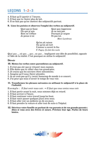 7
LEÇONS
4. l aut u’il partir à 7 eures.
5. l aut ue tu boire plus de lait.
6. l ne aut pas u’on mettre des subjoncti s partout.
9. Lisez les poésies et observez l’emploi des verbes au subjonctif.
uoi ue je asse
ue je sois
ien ne t’e ace
e pense à toi
uoi ue j’apprenne
e ne sais pas
Pour uoi je saigne
t pas toi.
u’on ait raison
u u’on ait tort
L’amour a ouvert le eu
Quoi que…, où que…, que…ou que… impli uent une idèe de possibilité opposée
à l’idée de la réalité. ’est pour uoi on utilise le subjoncti .
Devoir
10. Mettez les verbes entre parenthèses au subjonctif.
1. l n’est pas s r ue je réussir mon examen.
2. lle doute ue tu aller c e ton grand-père.
3. e crains ue les ouvriers tre mécontents.
4. magine u’il nous aire attendre.
5. e ne crois pas u’il avoir beaucoup de monde à ce concert.
6. ’ai peur ue nous n’ avoir le temps de vous voir.
11. Transformez les phrases suivantes en utilisant le subjonctif à la place de
xemple
1. l aut partir avant la nuit nous sommes déjà en retard.
2. l aut arriver à l’ eure.
3. l aut continuer votre travail jus u’au bout.
4. l aut venir passer uel ues jours avec nous.
5. l aut aller voir un médecin un de ces jours.
6. l aut prendre la voiture et aller tout de suite à l’ pital.
12. Décrivez votre famille en parlant de vos parents et de vos grands-parents ;
dites si vous avez des frères et sœurs. Précisez leur âge. Parlez de leurs
loisirs.
1–2–3
 