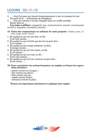 75
LEÇONS
4. état d’un pa s ui réussit économi uement et ui ne man ue de rien.
n parle de la économi ue du ingapour.
5. état ui consiste à ne pas s’engager dans un con it mondial.
ester dans la .
а prospérité, lieu, environnement, sommet, communauté,
.
11. Faites des comparaisons en utilisant les mots proposés : -
chon, singe, tortue, renard.
1. e uel u’un ui est très lent on dit
l est lent comme .
2. e uel u’un ui n’arr te pas de rire on peut dire
l rit comme .
3. e uel u’un ui mange salement on dira
l mange comme .
4. e uel u’un ui est très malin on dit
l est comme .
5. e uel u’un ui est rusé on dit
l est rusé comme .
6. e uel u’un ui est très vaniteux on peut dire
l est comme .
12. Pour caractériser les actions humaines, on emploie en France les expres-
sions suivantes :
passer comme un ouragan
dur comme une pierre
b te comme une oie
rapide comme l’éclair
ennu eux comme la pluie.
Trouvez les équivalents ukrainiens et expliquez leur emploi.
10–11–12
 