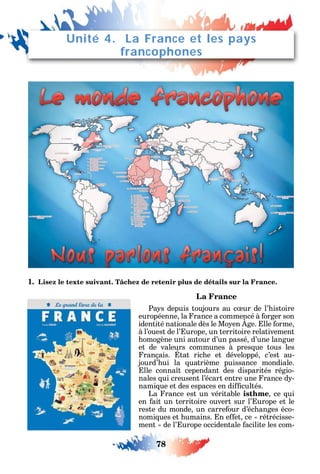 78
1. Lisez le texte suivant. Tâchez de retenir plus de détails sur la France.
La France
Pa s depuis toujours au c ur de l’ istoire
européenne la rance a commencé à orger son
identité nationale dès le Mo en ge. lle orme
à l’ouest de l’ urope un territoire relativement
omogène uni autour d’un passé d’une langue
et de valeurs communes à pres ue tous les
rançais. tat ric e et développé c’est au-
jourd’ ui la uatrième puissance mondiale.
lle conna t cependant des disparités régio-
nales ui creusent l’écart entre une rance d -
nami ue et des espaces en di cultés.
La rance est un véritable isthme ce ui
en ait un territoire ouvert sur l’ urope et le
reste du monde un carre our d’éc anges éco-
nomi ues et umains. n e et ce rétrécisse-
ment de l’ urope occidentale acilite les com-
Unité 4. La France et les pays
francophones
 
