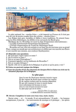 81
LEÇONS
Le plat national les moules rites a été importé en rance o il n’est pas
rare de voir de jeunes couples aire des soirées moules- rites .
Les Belges sont gais sociables et dèles à leurs traditions. ls aiment beau-
coup les tes ol lori ues les dé lés et les carnavals du Mardi gras.
ésidence du roi Bruxelles est aussi le siège d’organismes internationaux
La ommunauté conomi ue uropéenne
L’ T rganisation du Traité de l’ tlanti ue ord .
Bruxelles est une ville très animée et un aut lieu de tourisme avec sa grand
Place uni ue au monde par son arc itecture et célèbre par son marc é aux eurs
et son marc é aux oiseaux aux couleurs ambo antes.
a) Répondez aux questions.
1. e uel pa s s’agit-il dans ce texte
2. se trouve ce pa s
3. st-ce un pa s rancop one
4. omment appelle-t-on les abitants de Bruxelles
5. st-ce un pa s bilingue
6. uelle ville est la capitale de la Belgi ue et u’est-ce u’on peut voir
b) Faites un portrait typique des Belges.
c) Lisez les paroles d’une des chansons de Jacques Brel et faites un récit sur la
situation physique de la Belgique.
Le plat pays
vec la mer du ord pour dernier terrain vague
t des vagues de dunes pour arr ter les vagues
t de vagues roc ers ue les marées dépassent
t ui ont à jamais le c ur à marée basse
vec in niment de brumes à venir
vec le vent d’ouest écoute -le tenir
Le plat pa s ui est le mien
ac ues Brel
M ditions musicales Patricia.
10. Devoir. Complétez le texte avec tout, tous, toute, toutes.
avier aime et le monde. l est extraordinaire l parle les langues
européennes il joue de les instruments de musi ue et il prati ue les sports
1–2–3
 