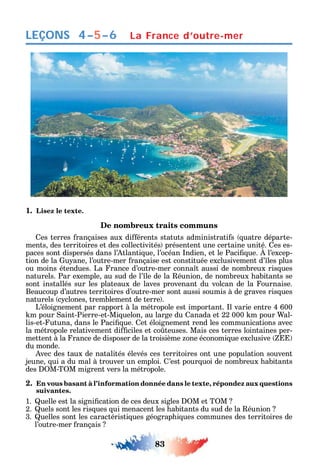 83
LEÇONS
1. Lisez le texte.
De nombreux traits communs
es terres rançaises aux di érents statuts administrati s uatre départe-
ments des territoires et des collectivités présentent une certaine unité. es es-
paces sont dispersés dans l’ tlanti ue l’océan ndien et le Paci ue. l’excep-
tion de la u ane l’outre-mer rançaise est constituée exclusivement d’ les plus
ou moins étendues. La rance d’outre-mer conna t aussi de nombreux ris ues
naturels. Par exemple au sud de l’ le de la éunion de nombreux abitants se
sont installés sur les plateaux de laves provenant du volcan de la ournaise.
Beaucoup d’autres territoires d’outre-mer sont aussi soumis à de graves ris ues
naturels c clones tremblement de terre .
L’éloignement par rapport à la métropole est important. l varie entre 4 600
m pour aint-Pierre-et-Mi uelon au large du anada et 22 000 m pour al-
lis-et- utuna dans le Paci ue. et éloignement rend les communications avec
la métropole relativement di ciles et co teuses. Mais ces terres lointaines per-
mettent à la rance de disposer de la troisième one économi ue exclusive
du monde.
vec des taux de natalités élevés ces territoires ont une population souvent
jeune ui a du mal à trouver un emploi. ’est pour uoi de nombreux abitants
des M-T M migrent vers la métropole.
2. En vous basant à l’information donnée dans le texte, répondez aux questions
suivantes.
1. uelle est la signi cation de ces deux sigles M et T M
2. uels sont les ris ues ui menacent les abitants du sud de la éunion
3. uelles sont les caractéristi ues géograp i ues communes des territoires de
l’outre-mer rançais
4–5–6 La France d’outre-mer
 