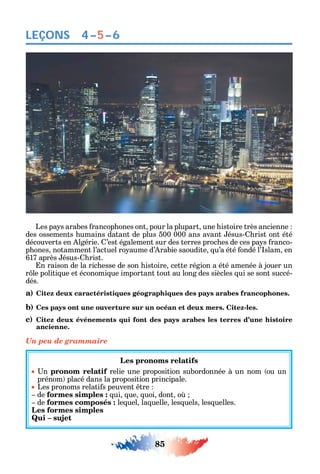 85
LEÇONS 4–5–6
Les pa s arabes rancop ones ont pour la plupart une istoire très ancienne
des ossements umains datant de plus 500 000 ans avant ésus- rist ont été
découverts en lgérie. ’est également sur des terres proc es de ces pa s ranco-
p ones notamment l’actuel ro aume d’ rabie saoudite u’a été ondé l’ slam en
617 après ésus- rist.
n raison de la ric esse de son istoire cette région a été amenée à jouer un
r le politi ue et économi ue important tout au long des siècles ui se sont succé-
dés.
a) Citez deux caractéristiques géographiques des pays arabes francophones.
b) Ces pays ont une ouverture sur un océan et deux mers. Citez-les.
c) Citez deux événements qui font des pays arabes les terres d’une histoire
ancienne.
Un peu de grammaire
Les pronoms relatifs
n pronom relatif relie une proposition subordonnée à un nom ou un
prénom placé dans la proposition principale.
Les pronoms relati s peuvent tre
de formes simples : ui ue uoi dont o
de formes composés : le uel la uelle les uels les uelles.
Les formes simples
Qui – sujet
 