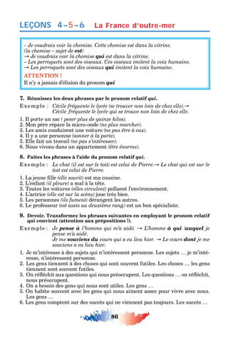 86
LEÇONS 4–5–6 La France d’outre-mer
– Je voudrais voir la chemise. Cette chemise est dans la vitrine.
est
Je voudrais voir la chemise qui est dans la vitrine.
C
qui
ATTENTION !
l n’ a jamais d’élision du pronom qui
7. Réunissez les deux phrases par le pronom relatif qui.
xemple C
Cécile
1. l porte un sac
2. Mon père répare la micro-onde
3. Les amis conduisent une voiture
4. l a une personne
5. lle ait un travail
6. ous vivons dans un appartement
8. Faites les phrases à l’aide du pronom relatif qui.
xemple
toit est celui de Pierre.
1. La jeune lle est ma cousine.
2. L’en ant a mal à la t te.
3. Toutes les voitures polluent l’environnement.
4. L’actrice joue très bien.
5. Les personnes dérangent les autres.
6. Le pro esseur est un bon spécialiste.
9. Devoir. Transformez les phrases suivantes en employant le pronom relatif
qui convient (attention aux prépositions !).
xemple Je pense à à qui /auquel je
pense m’a aidé.
Je me souviens du dont je me
souviens a eu lieu hier.
1. e m’intéresse à des sujets ui n’intéressent personne. Les sujets je m’inté-
resse n’intéressent personne.
2. Les gens tiennent à des c oses ui sont souvent utiles. Les c oses les gens
tiennent sont souvent utiles.
3. n ré éc it aux uestions ui nous préoccupent. Les uestions on ré éc it
nous préoccupent.
4. n a besoin des gens ui nous sont utiles. Les gens
5. n abite souvent avec les gens ui nous aiment asse pour vivre avec nous.
Les gens
6. Les gens comptent sur des succès ui ne viennent pas toujours. Les succès
 