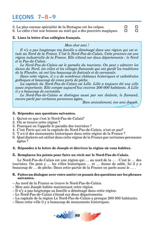 89
LEÇONS 7–8–9
5. La plus connue spécialité de la Bretagne est les cr pes. 	 
6. Le cidre c’est une boisson au miel ui a des pouvoirs magi ues. 	 
2. Lisez la lettre d’un collégien français.
-
C C C
et le Pas-de-Calais.
C
C
C
encore parlé par certaines personnes âgées.
Bien amicalement, ton ami Joseph.
3. Répondez aux questions suivantes.
1. u’est-ce ue c’est le ord-Pas-de- alais
2. se trouve cette région
3. Pour uoi on l’appelle le paradis des touristes
4. ’est Paris ui est la capitale du ord-Pas-de- alais n’est-ce pas
5. a-t-il des monuments istori ues dans cette région de la rance
6. uel dialecte est utilisé dans cette région de la rance par certaines personnes
gées
4.
5. Remplacez les points pour faire un récit sur le Nord-Pas-de-Calais.
Le ord-Pas-de- alais est une région ui au nord de la . ’est le des
touristes. n peut les villes istori ues et dunes de sable. ci il a
beaucoup de de p c e. ans cette partie de la rance on parle aussi le .
6. Faites un dialogue avec votre ami(e) en posant des questions sur les phrases
suivantes.
u nord de la rance se trouve le ord-Pas-de- alais.
Mon ami osep abite maintenant cette région.
l n’ a pas longtemps sa amille a déménagé dans cette région.
Le ord-Pas-de- alais s’étend sur deux départements.
La capitale de la région Le ord-Pas-de- alais a pres ue 200 000 abitants.
ans cette ville il a beaucoup de monuments istori ues.
 