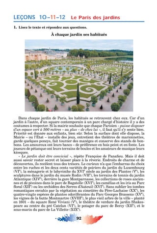 92
LEÇONS 10–11–12 Le Paris des jardins
1. Lisez le texte et répondez aux questions.
À chaque jardin ses habitués
ans c a ue jardin de Paris les abitués se retrouvent c e eux. ar d’un
jardin à l’autre d’un s uare contemporain à un parc c argé d’ istoire il a des
coutumes à respecter. i la mairie sou aite ue c a ue Parisien « puisse disposer
il aut u’il s’ sente bien.
Priorité est donnée aux en ants bien s r. elon la sur ace dont elle dispose la
Mairie ou l’ tat installe des jeux entretient des t é tres de marionnettes
garde uel ues pone s ait tourner des manèges et conserve des stands de bon-
bons. Les amoureux ont leurs bancs de pré érence en bois peint et en onte. Les
joueurs de pétan ue ont leurs terrains de boules et les amateurs de musi ue leurs
ios ues.
répète rançoise de Pana eu. Mais il doit
aussi savoir rester secret et laisser place à la r verie. ndroits de c arme et de
découvertes ils recèlent tous des trésors. Le curieux n’a ue l’embarras du c oix
entre les ruc es et les deux cents variétés de poiriers du jardin du Luxembourg
V e
la ménagerie et le lab rint e du V e
siècle au jardin des Plantes Ve
les
sculptures dans le jardin du musée odin V e
les terrains de tennis du jardin
tlanti ue Ve
derrière la gare Montparnasse les collections de roses ancien-
nes et de pivoines dans le parc de Bagatelle V e
les camélias et les iris au Parc
oral e
ou les orc idées des erres d’ uteuil V e
. ans oublier les tombes
romanti ues enva is par la végétation au cimetière du Père-Lac aise e
les
uatre-vingts espèces de plantes odori érantes du Parc eorges Brassens Ve
les vignes de la butte Montmartre V e
le plus vieil arbre de la ville planté
en 1601 du s uare ené Viviani Ve
le t é tre de verdure du jardin a es-
peare au centre du pré atelan V e
le potager du parc de Berc e
et le
sous-marin du parc de La Villette e
.
 