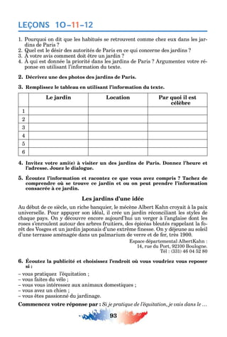 93
LEÇONS 10–11–12
1. Pour uoi on dit ue les abitués se retrouvent comme c e eux dans les jar-
dins de Paris
2. uel est le désir des autorités de Paris en ce ui concerne des jardins
3. votre avis comment doit tre un jardin
4. ui est donnée la priorité dans les jardins de Paris rgumente votre ré-
ponse en utilisant l’in ormation du texte.
2. Décrivez une des photos des jardins de Paris.
3. Remplissez le tableau en utilisant l’information du texte.
Le jardin Location Par quoi il est
célèbre
1
2
3
4
5
6
4. Invitez votre ami(e) à visiter un des jardins de Paris. Donnez l’heure et
l’adresse. Jouez le dialogue.
5. Écoutez l’information et racontez ce que vous avez compris ? Tachez de
consacrée à ce jardin.
Les jardins d’une idée
u début de ce siècle un ric e ban uier le mécène lbert a n cro ait à la paix
universelle. Pour appu er son idéal il crée un jardin réconciliant les st les de
c a ue pa s. n découvre encore aujourd’ ui un verger à l’anglaise dont les
roses s’enroulent autour des arbres ruitiers des épicéas bleutés rappelant la o-
r t des Vosges et un jardin japonais d’une extr me nesse. n déjeune au soleil
d’une terrasse aménagée dans un palmarium de verre et de er très 1900.
space départemental lbert a n
14 rue du Port 92100 Boulogne.
Tél 331 46 04 52 80
6.
si :
vous prati ue l’é uitation
vous aites du vélo
vous vous intéresse aux animaux domesti ues
vous ave un c ien
vous tes passionné du jardinage.
Commencez votre réponse par : Si je pratique de l’équitation, je vais dans le …
 