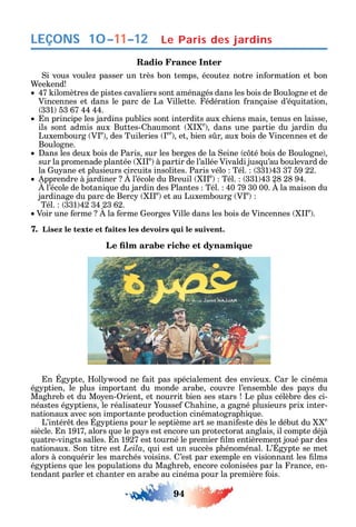94
LEÇONS
Radio France Inter
i vous voule passer un très bon temps écoute notre in ormation et bon
ee end
47 ilomètres de pistes cavaliers sont aménagés dans les bois de Boulogne et de
Vincennes et dans le parc de La Villette. édération rançaise d’é uitation
331 53 67 44 44.
n principe les jardins publics sont interdits aux c iens mais tenus en laisse
ils sont admis aux Buttes- aumont e
dans une partie du jardin du
Luxembourg V e
des Tuileries er
et bien s r aux bois de Vincennes et de
Boulogne.
ans les deux bois de Paris sur les berges de la eine c té bois de Boulogne
sur la promenade plantée e
à partir de l’allée Vivaldi jus u’au boulevard de
la u ane et plusieurs circuits insolites. Paris vélo Tél. 331 43 37 59 22.
pprendre à jardiner l’école du Breuil e
Tél. 331 43 28 28 94.
l’école de botani ue du jardin des Plantes Tél. 40 79 30 00. la maison du
jardinage du parc de Berc e
et au Luxembourg V e
Tél. 331 42 34 23 62.
Voir une erme la erme eorges Ville dans les bois de Vincennes e
.
7. Lisez le texte et faites les devoirs qui le suivent.
n g pte oll ood ne ait pas spécialement des envieux. ar le cinéma
ég ptien le plus important du monde arabe couvre l’ensemble des pa s du
Mag reb et du Mo en- rient et nourrit bien ses stars Le plus célèbre des ci-
néastes ég ptiens le réalisateur ousse a ine a gagné plusieurs prix inter-
nationaux avec son importante production cinématograp i ue.
L’intér t des g ptiens pour le septième art se mani este dès le début du e
siècle. n 1917 alors ue le pa s est encore un protectorat anglais il compte déjà
uatre-vingts salles. n 1927 est tourné le premier lm entièrement joué par des
nationaux. on titre est Leila ui est un succès p énoménal. L’ g pte se met
alors à con uérir les marc és voisins. ’est par exemple en visionnant les lms
ég ptiens ue les populations du Mag reb encore colonisées par la rance en-
tendant parler et c anter en arabe au cinéma pour la première ois.
10–11–12 Le Paris des jardins
 