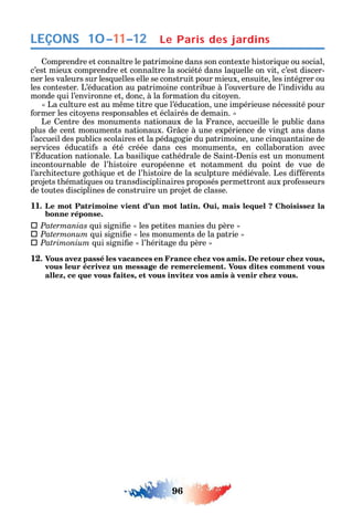 96
LEÇONS
omprendre et conna tre le patrimoine dans son contexte istori ue ou social
c’est mieux comprendre et conna tre la société dans la uelle on vit c’est discer-
ner les valeurs sur les uelles elle se construit pour mieux ensuite les intégrer ou
les contester. L’éducation au patrimoine contribue à l’ouverture de l’individu au
monde ui l’environne et donc à la ormation du cito en.
La culture est au m me titre ue l’éducation une impérieuse nécessité pour
ormer les cito ens responsables et éclairés de demain.
Le entre des monuments nationaux de la rance accueille le public dans
plus de cent monuments nationaux. r ce à une expérience de vingt ans dans
l’accueil des publics scolaires et la pédagogie du patrimoine une cin uantaine de
services éducati s a été créée dans ces monuments en collaboration avec
l’ ducation nationale. La basili ue cat édrale de aint- enis est un monument
incontournable de l’ istoire européenne et notamment du point de vue de
l’arc itecture got i ue et de l’ istoire de la sculpture médiévale. Les di érents
projets t émati ues ou transdisciplinaires proposés permettront aux pro esseurs
de toutes disciplines de construire un projet de classe.
11. Le mot Patrimoine vient d’un mot latin. Oui, mais lequel ? Choisissez la
bonne réponse.
 Patermanias ui signi e les petites manies du père
 Patermonum ui signi e les monuments de la patrie
 Patrimonium ui signi e l’ éritage du père
12. Vous avez passé les vacances en France chez vos amis. De retour chez vous,
vous leur écrivez un message de remerciement. Vous dites comment vous
allez, ce que vous faites, et vous invitez vos amis à venir chez vous.
10–11–12 Le Paris des jardins
 