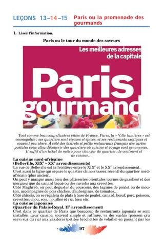 97
LEÇONS 13–14–15 Paris ou la promenade des
gourmands
1. Lisez l’information.
Paris ou le tour du monde des saveurs
de cuisine…
La cuisine nord-africaine
(Belleville, XIXe
– XXe
arrondissements)
La rue de Belleville est la rontière entre le e
et le e
arrondissement.
’est aussi la ligne ui sépare le uartier c inois asse récent du uartier nord-
a ricain plus ancien .
n peut manger aussi bien des p tisseries orientales cornes de ga elles et des
mergue ue du canard la ué ou des raviolis aux crevettes.
té Mag reb on peut déguster du couscous des tagines de poulet ou de mou-
ton accompagnés de pois c ic es d’aubergines de tomates
té c inois on se régalera de plats à base de poulet canard b u porc poisson
crevettes c ou soja nouilles et ri bien s r.
La cuisine japonaise
(Quartier du Palais-Royal, IIe
arrondissement)
’est dans ce uartier de Paris ue beaucoup de restaurants japonais se sont
installés. Leur cuisine souvent simple et ra née va des sus is poisson cru
servi sur du ri aux a itoris petites broc ettes de volaille en passant par les
 