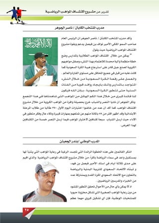 ‫تقــرير عـن مشـ ــروع اكتشـ ـ ــاف املواهـ ــب الرياضـ ـ ـيـة‬



                                     ‫مدرب املنتخب الكابنت / ناصر اجلوهر‬

                                            ‫وأكد مدرب املنتخب الكابنت / ناصر اجلوهر أن الرئيس العام‬
                                            ‫صاحب السمو امللكي األمير نواف بن فيصل يدعم وبقوة مشروع‬
                                                                    ‫اكتشاف املواهب الرياضية حيث يقول‬
                                            ‫“ ميكن من خالل اكتشاف املواهب الطالبية باملدارس وضع‬
                                       ‫خطة منظمة وآلية محددة لالهتمام بهذا النشء وصقل مواهبهم‬
                                       ‫الكروية لصنع جيل قادر على استرجاع هيبة الكرة السعودية كما‬
                                       ‫كانت عليه من قبل في جميع احملافل على مستوى القارة والعالم .‬
                                       ‫والـ ـعـ ـم ــل عــلــى رفـ ـع ــة الـ ـكـــرة الـ ـسـ ـع ــودي ــة مـــن خـ ــالل الــنــشء‬
                                       ‫امل ـتــواجــد ب ــامل ــدارس وذلـ ــك بــاي ـجــاد رواف ـ ــد قــويــة مــن الـفـئــات‬
                                       ‫ال ـس ـن ـيــة ح ـتــى ت ـت ـطــور الـ ـك ــرة ال ـس ـعــوديــة ، بـ ــإذن ال ـلــه فـيـكــون‬
‫لـنــا فــائــدة ك ـبــرى مــن خــالل هــذا ال ـكــم الـهــائــل مــن املــواهــب ال ـتــي شــاهــدنــاهــا فــي هــذا التجمع‬
‫وذكر اجلوهر أن ناديا النصر والشباب خرج بحصيلة وافرة من املواهب الكروية من خالل مشروع‬
‫اكتشاف املواهب، كما أكد أن عدد من خاضوا اختبارات اليوم االول 053 طالبا من طالب املرحلة‬
‫االبتدائية وقد اظهر اكثر من 55 باملائة منهم عن متتعهم مبهارات كبيرة وذكاء عال وفكر متطور في‬
‫االداء حيث ارسل الشباب سبعة كشافني الختيار املواهب فيما ارسل النصر خمسة من الكشافني‬
                                                                                                               ‫لهذا الغرض.‬



                                          ‫املدرب الوطني /بندر اجلعيثن‬

‫اشكر القائمني على هذه اخلطوة الرائدة التي جتسد الرغبة في رعاية املواهب التي يتنبأ لها‬
‫مبستقبل واعد في سماء الرياضة باكراً، من خالل مشروع اكتشاف املواهب الرياضية والذي اقيم‬
                                       ‫على مــدى ثالثة أيــام في استاد األمير فيصل بن فهد،‬
                                       ‫و تـبـنــاه االحت ــاد الـسـعــودي للتربية البدنية والــريــاضــة‬
                                                                                                 ‫ّ‬
                                       ‫بالتعاون مع االحتاد السعودي لكرة القدم ومبشاركة عدد‬
                                                                ‫من اخلبراء واملدرسني الرياضيني .‬
                                                       ‫اذ ال ميكن بأي حال من األحوال حتقق التطور املنشود‬
                                                       ‫من دون رعاية املواهب الصغيرة التي تشكل مخزونا حيويا‬
                                                       ‫للمنتخبات الوطنية، فإن أي تشكيل كــروي مهما عظم‬


  ‫52‬
 