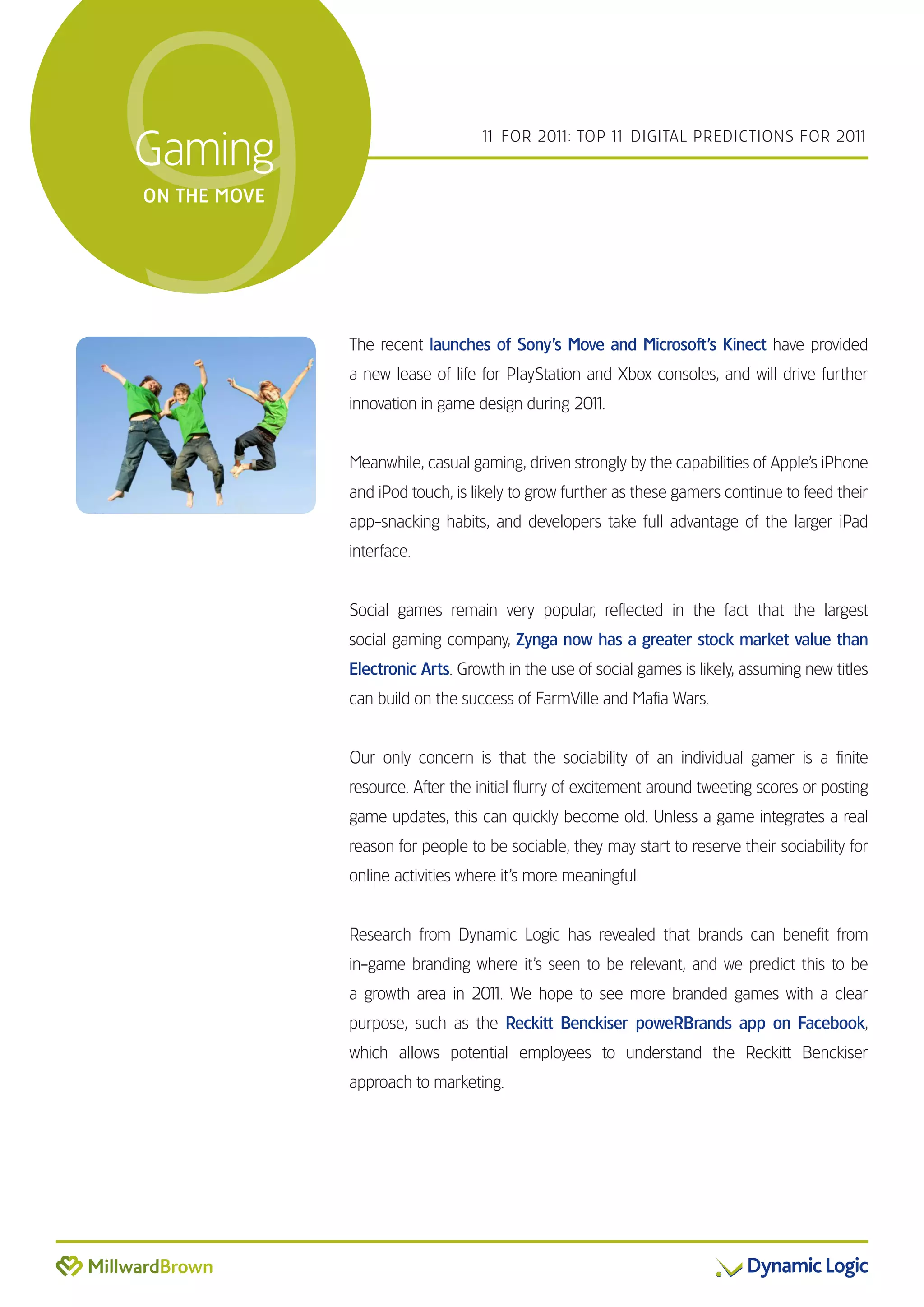 9
Gaming
ON THE MOVE
                                  1 FOR 201 TOP 1 DIGITAL PREDICTIONS FOR 201
                                   1       1:    1                           1




              The recent launches of Sony’s Move and Microsoft’s Kinect have provided
              a new lease of life for PlayStation and Xbox consoles, and will drive further
              innovation in game design during 201
                                                 1.


              Meanwhile, casual gaming, driven strongly by the capabilities of Apple’s iPhone
              and iPod touch, is likely to grow further as these gamers continue to feed their
              app-snacking habits, and developers take full advantage of the larger iPad
              interface.


              Social games remain very popular, reflected in the fact that the largest
              social gaming company, Zynga now has a greater stock market value than
              Electronic Arts. Growth in the use of social games is likely, assuming new titles
              can build on the success of FarmVille and Mafia Wars.


              Our only concern is that the sociability of an individual gamer is a finite
              resource. After the initial flurry of excitement around tweeting scores or posting
              game updates, this can quickly become old. Unless a game integrates a real
              reason for people to be sociable, they may start to reserve their sociability for
              online activities where it’s more meaningful.


              Research from Dynamic Logic has revealed that brands can benefit from
              in-game branding where it’s seen to be relevant, and we predict this to be
              a growth area in 201 We hope to see more branded games with a clear
                                 1.
              purpose, such as the Reckitt Benckiser poweRBrands app on Facebook,
              which allows potential employees to understand the Reckitt Benckiser
              approach to marketing.
 