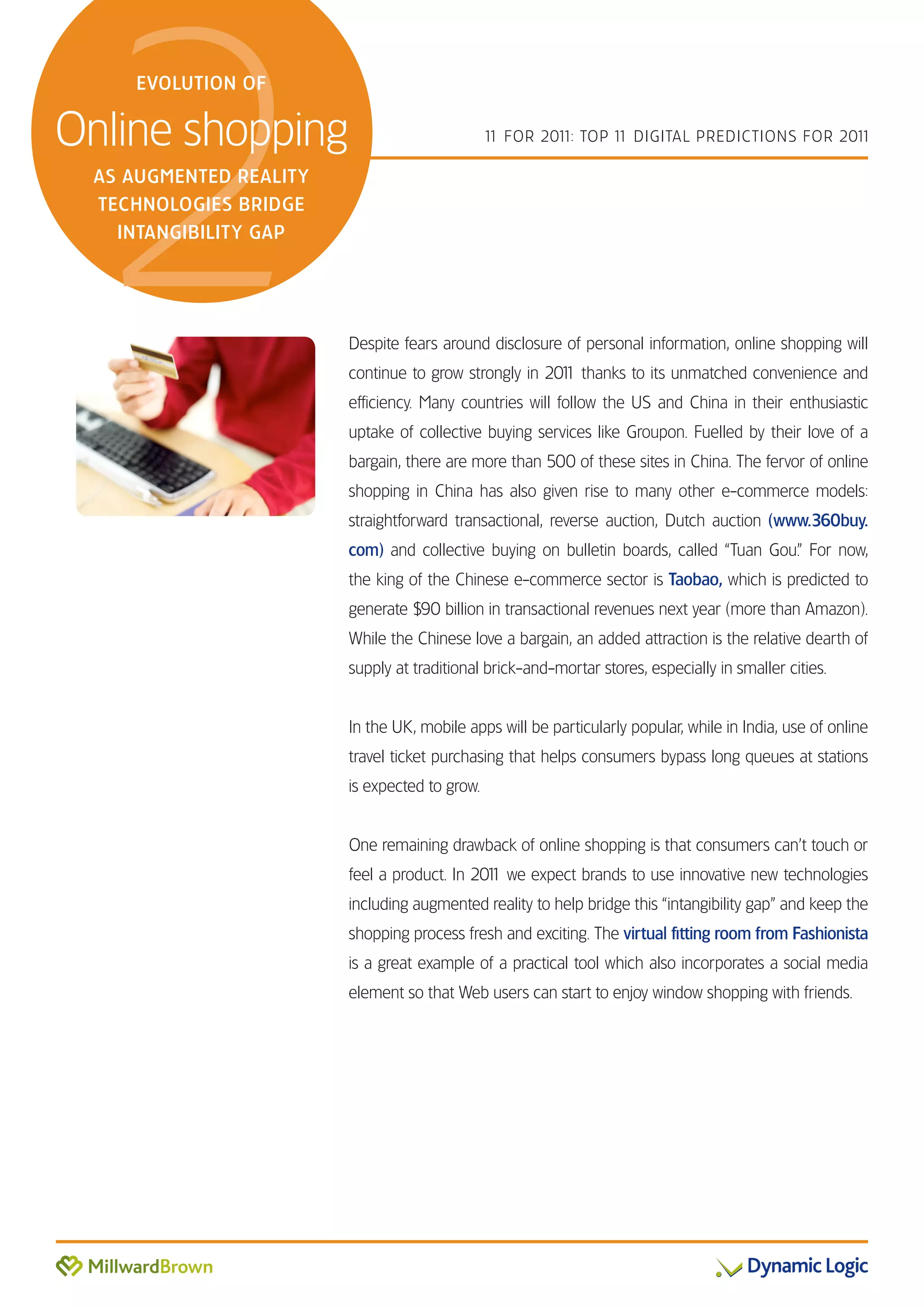 2
    EVOLUTION OF


Online shopping                                1 FOR 201 TOP 1 DIGITAL PREDICTIONS FOR 201
                                                1       1:    1                           1

 AS AUGMENTED REALITY
 TECHNOLOGIES BRIDGE
   INTANGIBILITY GAP




                        Despite fears around disclosure of personal information, online shopping will
                        continue to grow strongly in 201 thanks to its unmatched convenience and
                                                       1
                        efficiency. Many countries will follow the US and China in their enthusiastic
                        uptake of collective buying services like Groupon. Fuelled by their love of a
                        bargain, there are more than 500 of these sites in China. The fervor of online
                        shopping in China has also given rise to many other e-commerce models:
                        straightforward transactional, reverse auction, Dutch auction (www.360buy.
                        com) and collective buying on bulletin boards, called “Tuan Gou.” For now,
                        the king of the Chinese e-commerce sector is Taobao, which is predicted to
                        generate $90 billion in transactional revenues next year (more than Amazon).
                        While the Chinese love a bargain, an added attraction is the relative dearth of
                        supply at traditional brick-and-mortar stores, especially in smaller cities.


                        In the UK, mobile apps will be particularly popular, while in India, use of online
                        travel ticket purchasing that helps consumers bypass long queues at stations
                        is expected to grow.


                        One remaining drawback of online shopping is that consumers can’t touch or
                        feel a product. In 201 we expect brands to use innovative new technologies
                                             1
                        including augmented reality to help bridge this “intangibility gap” and keep the
                        shopping process fresh and exciting. The virtual fitting room from Fashionista
                        is a great example of a practical tool which also incorporates a social media
                        element so that Web users can start to enjoy window shopping with friends.
 
