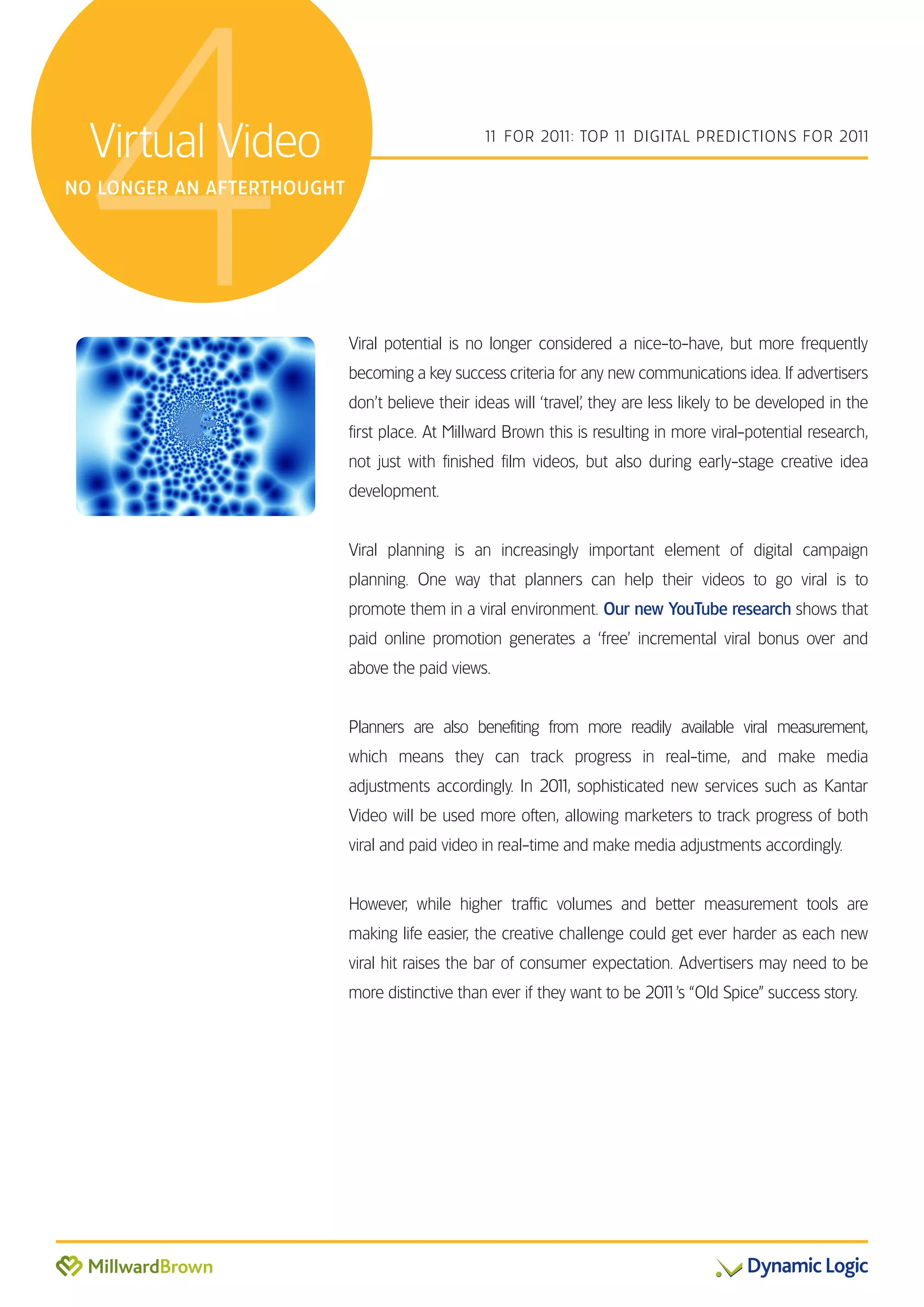 4Virtual Video
NO LONGER AN AFTERTHOUGHT
                                                 1 FOR 201 TOP 1 DIGITAL PREDICTIONS FOR 201
                                                  1       1:    1                           1




                            Viral potential is no longer considered a nice-to-have, but more frequently
                            becoming a key success criteria for any new communications idea. If advertisers
                            don’t believe their ideas will ‘travel’, they are less likely to be developed in the
                            first place. At Millward Brown this is resulting in more viral-potential research,
                            not just with finished film videos, but also during early-stage creative idea
                            development.


                            Viral planning is an increasingly important element of digital campaign
                            planning. One way that planners can help their videos to go viral is to
                            promote them in a viral environment. Our new YouTube research shows that
                            paid online promotion generates a ‘free’ incremental viral bonus over and
                            above the paid views.


                            Planners are also benefiting from more readily available viral measurement,
                            which means they can track progress in real-time, and make media
                            adjustments accordingly. In 201 sophisticated new services such as Kantar
                                                          1,
                            Video will be used more often, allowing marketers to track progress of both
                            viral and paid video in real-time and make media adjustments accordingly.


                            However, while higher traffic volumes and better measurement tools are
                            making life easier, the creative challenge could get ever harder as each new
                            viral hit raises the bar of consumer expectation. Advertisers may need to be
                            more distinctive than ever if they want to be 201 “Old Spice” success story.
                                                                            1’s
 