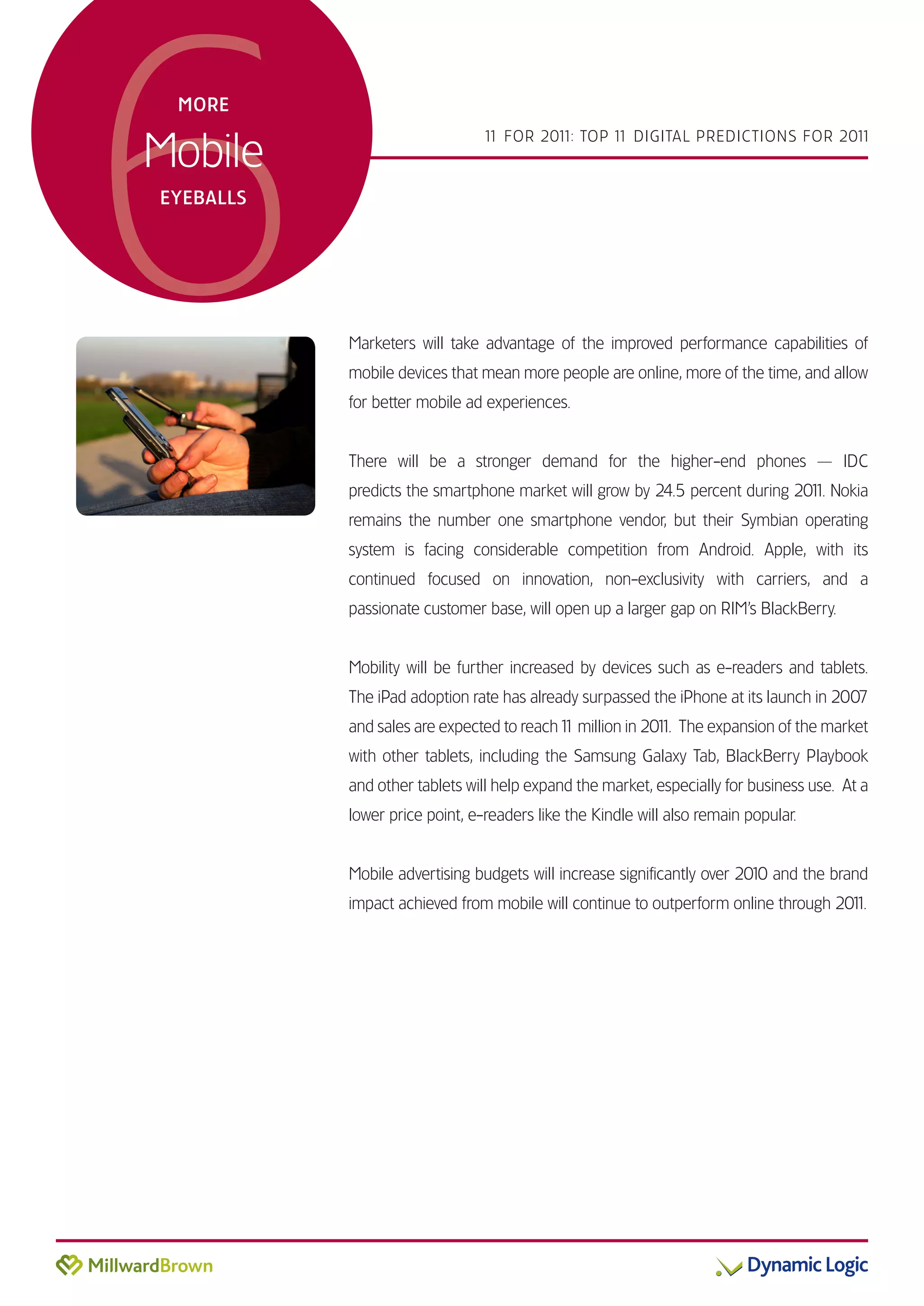 6
 MORE


Mobile
                                1 FOR 201 TOP 1 DIGITAL PREDICTIONS FOR 201
                                 1       1:    1                           1



EYEBALLS




           Marketers will take advantage of the improved performance capabilities of
           mobile devices that mean more people are online, more of the time, and allow
           for better mobile ad experiences.


           There will be a stronger demand for the higher-end phones — IDC
           predicts the smartphone market will grow by 24.5 percent during 201 Nokia
                                                                             1.
           remains the number one smartphone vendor, but their Symbian operating
           system is facing considerable competition from Android. Apple, with its
           continued focused on innovation, non-exclusivity with carriers, and a
           passionate customer base, will open up a larger gap on RIM’s BlackBerry.


           Mobility will be further increased by devices such as e-readers and tablets.
           The iPad adoption rate has already surpassed the iPhone at its launch in 2007
           and sales are expected to reach 1 million in 201 The expansion of the market
                                           1              1.
           with other tablets, including the Samsung Galaxy Tab, BlackBerry Playbook
           and other tablets will help expand the market, especially for business use. At a
           lower price point, e-readers like the Kindle will also remain popular.


           Mobile advertising budgets will increase significantly over 2010 and the brand
           impact achieved from mobile will continue to outperform online through 201
                                                                                    1.
 