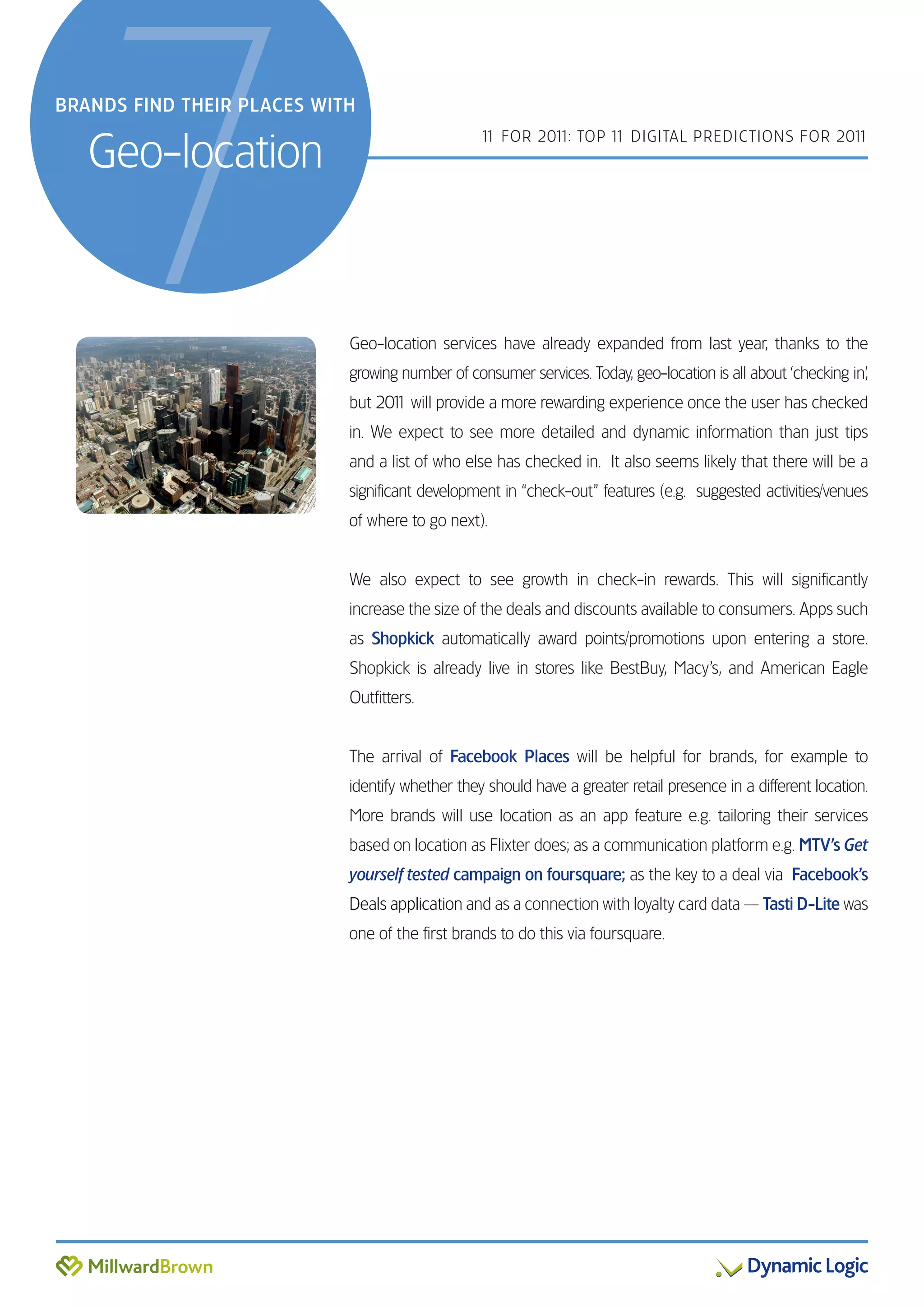 7
BRANDS FIND THEIR PLACES WITH


   Geo-location
                                                 1 FOR 201 TOP 1 DIGITAL PREDICTIONS FOR 201
                                                  1       1:    1                           1




                            Geo-location services have already expanded from last year, thanks to the
                            growing number of consumer services. Today, geo-location is all about ‘checking in’,
                            but 201 will provide a more rewarding experience once the user has checked
                                  1
                            in. We expect to see more detailed and dynamic information than just tips
                            and a list of who else has checked in. It also seems likely that there will be a
                            significant development in “check-out” features (e.g. suggested activities/venues
                            of where to go next).


                            We also expect to see growth in check-in rewards. This will significantly
                            increase the size of the deals and discounts available to consumers. Apps such
                            as Shopkick automatically award points/promotions upon entering a store.
                            Shopkick is already live in stores like BestBuy, Macy’s, and American Eagle
                            Outfitters.


                            The arrival of Facebook Places will be helpful for brands, for example to
                            identify whether they should have a greater retail presence in a different location.
                            More brands will use location as an app feature e.g. tailoring their services
                            based on location as Flixter does; as a communication platform e.g. MTV’s Get
                            yourself tested campaign on foursquare; as the key to a deal via Facebook’s
                            Deals application and as a connection with loyalty card data — Tasti D-Lite was
                            one of the first brands to do this via foursquare.
 