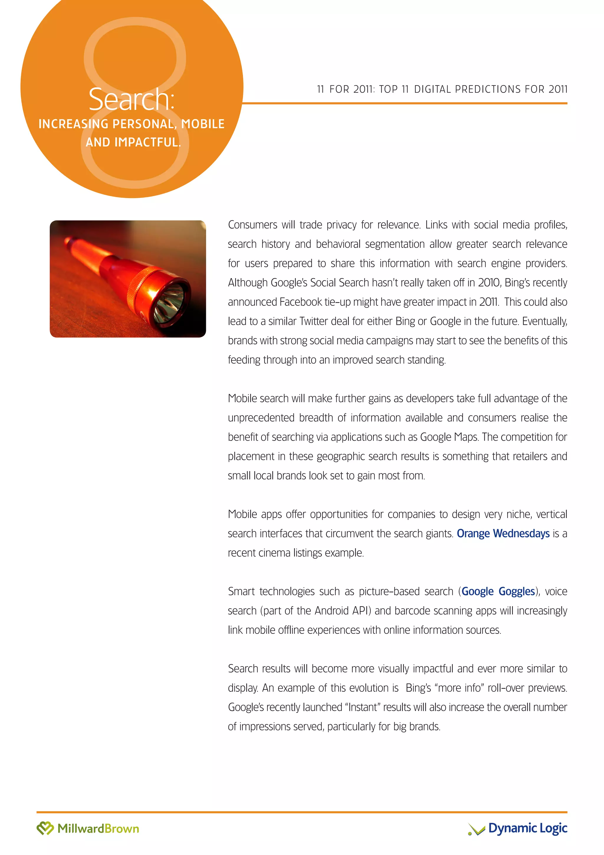 8   Search:
INCREASING PERSONAL, MOBILE
       AND IMPACTFUL.
                                                   1 FOR 201 TOP 1 DIGITAL PREDICTIONS FOR 201
                                                    1       1:    1                           1




                              Consumers will trade privacy for relevance. Links with social media profiles,
                              search history and behavioral segmentation allow greater search relevance
                              for users prepared to share this information with search engine providers.
                              Although Google’s Social Search hasn’t really taken off in 2010, Bing’s recently
                              announced Facebook tie-up might have greater impact in 201 This could also
                                                                                       1.
                              lead to a similar Twitter deal for either Bing or Google in the future. Eventually,
                              brands with strong social media campaigns may start to see the benefits of this
                              feeding through into an improved search standing.


                              Mobile search will make further gains as developers take full advantage of the
                              unprecedented breadth of information available and consumers realise the
                              benefit of searching via applications such as Google Maps. The competition for
                              placement in these geographic search results is something that retailers and
                              small local brands look set to gain most from.


                              Mobile apps offer opportunities for companies to design very niche, vertical
                              search interfaces that circumvent the search giants. Orange Wednesdays is a
                              recent cinema listings example.


                              Smart technologies such as picture-based search (Google Goggles), voice
                              search (part of the Android API) and barcode scanning apps will increasingly
                              link mobile offline experiences with online information sources.


                              Search results will become more visually impactful and ever more similar to
                              display. An example of this evolution is Bing’s “more info” roll-over previews.
                              Google’s recently launched “Instant” results will also increase the overall number
                              of impressions served, particularly for big brands.
 
