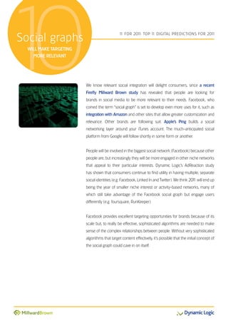 10
Social graphs
  WILL MAKE TARGETING
    MORE RELEVANT
                                              1 FOR 201 TOP 1 DIGITAL PREDICTIONS FOR 201
                                               1       1:    1                           1




                        We know relevant social integration will delight consumers, since a recent
                        Firefly Millward Brown study has revealed that people are looking for
                        brands in social media to be more relevant to their needs. Facebook, who
                        coined the term “social graph” is set to develop even more uses for it, such as
                        integration with Amazon and other sites that allow greater customization and
                        relevance. Other brands are following suit. Apple’s Ping builds a social
                        networking layer around your iTunes account. The much-anticipated social
                        platform from Google will follow shortly in some form or another.


                        People will be involved in the biggest social network (Facebook) because other
                        people are, but increasingly they will be more engaged in other niche networks
                        that appeal to their particular interests. Dynamic Logic’s AdReaction study
                        has shown that consumers continue to find utility in having multiple, separate
                        social identities (e.g. Facebook, Linked In and Twitter). We think 201 will end up
                                                                                             1
                        being the year of smaller niche interest or activity-based networks, many of
                        which still take advantage of the Facebook social graph but engage users
                        differently (e.g. foursquare, RunKeeper).


                        Facebook provides excellent targeting opportunities for brands because of its
                        scale but, to really be effective, sophisticated algorithms are needed to make
                        sense of the complex relationships between people. Without very sophisticated
                        algorithms that target content effectively, it’s possible that the initial concept of
                        the social graph could cave in on itself.
 