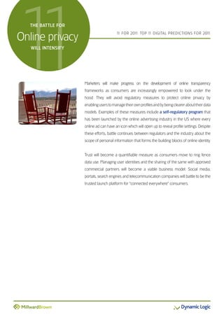 1
1  THE BATTLE FOR


Online privacy
   WILL INTENSIFY
                                        1 FOR 201 TOP 1 DIGITAL PREDICTIONS FOR 201
                                         1       1:    1                           1




                    Marketers will make progress on the development of online transparency
                    frameworks as consumers are increasingly empowered to look under the
                    hood. They will avoid regulatory measures to protect online privacy by
                    enabling users to manage their own profiles and by being clearer about their data
                    models. Examples of these measures include a self-regulatory program that
                    has been launched by the online advertising industry in the US where every
                    online ad can have an icon which will open up to reveal profile settings. Despite
                    these efforts, battle continues between regulators and the industry about the
                    scope of personal information that forms the building blocks of online identity.


                    Trust will become a quantifiable measure as consumers move to ring fence
                    data use. Managing user identities and the sharing of the same with approved
                    commercial partners will become a viable business model. Social media,
                    portals, search engines and telecommunication companies will battle to be the
                    trusted launch platform for “connected everywhere” consumers.
 